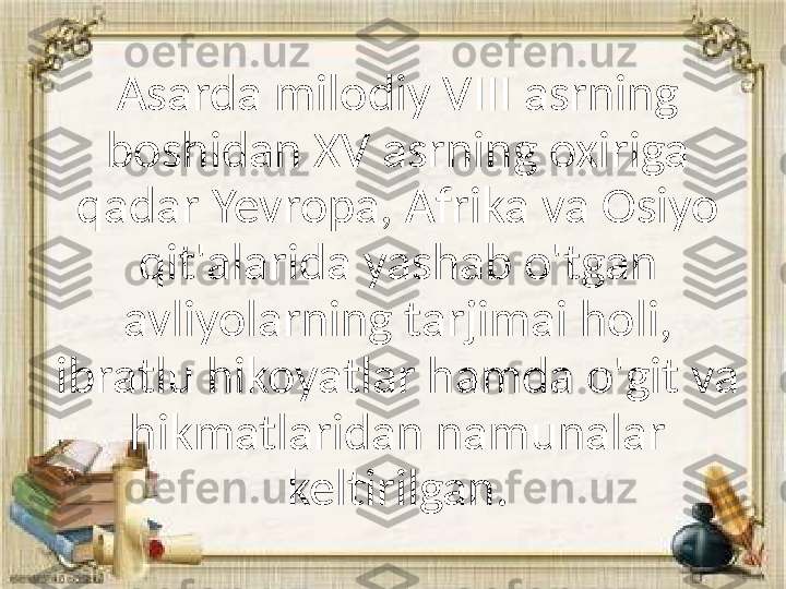 Asarda milodiy VIII asrning 
boshidan XV asrning oxiriga 
qadar Yevropa, Afrika va Osiyo 
qit'alarida yashab o'tgan 
avliyolarning tarjimai holi, 
ibratlu hikoyatlar hamda o'git va 
hikmatlaridan namunalar 
keltirilgan. 