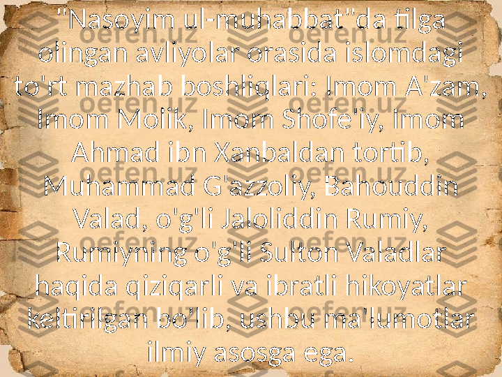 "Nasoyim ul-muhabbat"da tilga 
olingan avliyolar orasida islomdagi 
to'rt mazhab boshliqlari: Imom A'zam, 
Imom Molik, Imom Shofe'iy, Imom 
Ahmad ibn Xanbaldan tortib, 
Muhammad G'azzoliy, Bahouddin 
Valad, o'g'li Jaloliddin Rumiy, 
Rumiyning o'g'li Sulton Valadlar 
haqida qiziqarli va ibratli hikoyatlar 
keltirilgan bo'lib, ushbu ma'lumotlar 
ilmiy asosga ega. 