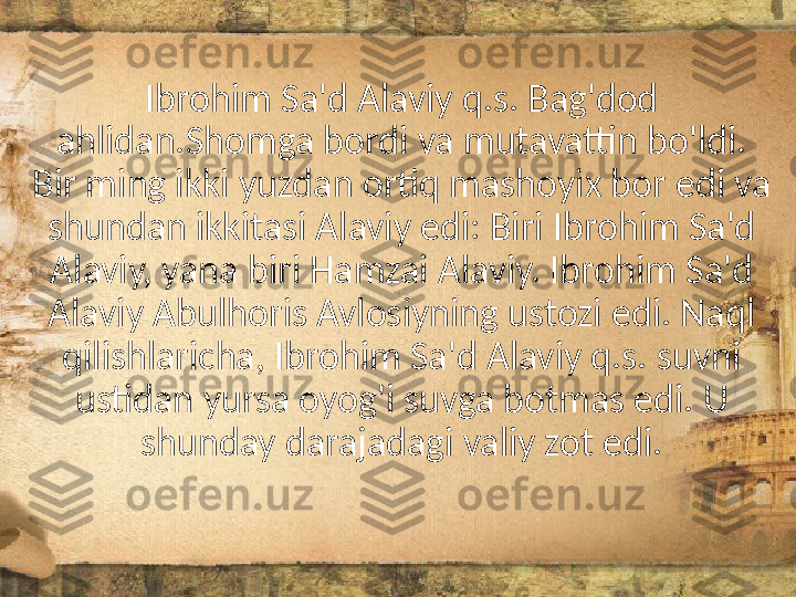 Ibrohim Sa'd Alaviy q.s. Bag'dod 
ahlidan.Shomga bordi va mutavattin bo'ldi. 
Bir ming ikki yuzdan ortiq mashoyix bor edi va 
shundan ikkitasi Alaviy edi: Biri Ibrohim Sa'd 
Alaviy, yana biri Hamzai Alaviy. Ibrohim Sa'd 
Alaviy Abulhoris Avlosiyning ustozi edi. Naql 
qilishlaricha, Ibrohim Sa'd Alaviy q.s. suvni 
ustidan yursa oyog'i suvga botmas edi. U 
shunday darajadagi valiy zot edi. 