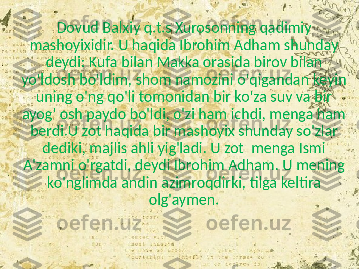 Dovud Balxiy q.t.s Xurosonning qadimiy 
mashoyixidir. U haqida Ibrohim Adham shunday 
deydi: Kufa bilan Makka orasida birov bilan 
yo'ldosh bo'ldim, shom namozini o'qigandan keyin 
uning o'ng qo'li tomonidan bir ko'za suv va bir 
ayog' osh paydo bo'ldi, o'zi ham ichdi, menga ham 
berdi.U zot haqida bir mashoyix shunday so'zlar 
dediki, majlis ahli yig'ladi. U zot  menga Ismi 
A'zamni o'rgatdi, deydi Ibrohim Adham. U mening 
ko'nglimda andin azimroqdirki, tilga keltira 
olg'aymen. 