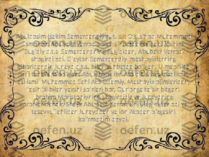 Abulqosim Hakim Samarqandiy q. t. s. : Oti Is'hoq Muhammad 
Ismoildir. Abubakr Varroq bolan sihbatda bo'lgan. Joshim 
Sug'diy q.t.s  Samarqandning Sug'didan, Abubakr Varroq 
shogirdi edi. G'aylon Samarqandiy  mashoyixlarning 
kiboridandir, Junayd q.t.s. bilan suhbatda bo'lgan. U maorifda 
orifi taqallum bo'lgan. Abulabbos ibn Ato q.t.s. bag'dodlikdir, 
asl ismi  Muhammad Sahl Ato Odamiy. Mashoyix olimlaridan, 
fasih til bilan yaxshi so'zlari bor, Qur'onga tafsir bitgan. 
Ibrohim Moristoniyning shogirdidir va Junaydning 
yoronlaridandir. Shayx Abu Said Xarroz uni ulug' tutar edi va 
tasavvuf ahlidan Junayddan va ibn Atodan o'zgasini 
ko''rmadim deydi. 