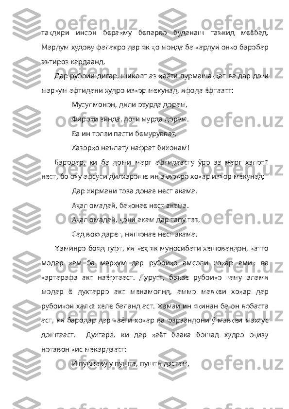 та қ дири   инсон   бера ҳ му   бепарво   буданаш   таъкид   меёбад .
Мардум   худову   фалакро   дар   як   ҷ о монда ба  ҳ ардуи   он ҳ о   баробар
эътироз   кардаанд .
Дар рубоии дигар, шикоят аз   ҳ аёти   пурмаша ққ ат   ва   дар   до ғ и
мар ҳ ум   афтидани   худро   из ҳ ор   мекунад ,  ифода   ёфтааст :
Мусулмонон, дили озурда дорам,
Фиро қ и   зинда ,  до ғ и   мурда   дорам .
Ба ин толеи пасти бемурувват,
Хазор ҳ о   наълату   нафрат   бихонам !
Бародар,   ки   ба   доми   марг   афтидаасту   ўро   аз   марг   халос ӣ
нест, бо о ҳ у   афсуси   дилхароше   ин   а ҳ волро   хо ҳ ар   из ҳ ор   мекунад :
Дар хирмани тоза донае нест акама,
А ҷ ал омадай, ба ҳ онае   нест   акама .
А ҷ ал омадай,  ҷ они акам дар тапу тез,
Сад вою даре ғ ,  нишонае   нест   акама .
Ҳ аминро  бояд гуфт, ки   ҳ е ҷ  як муносибати хешовандон,   ҳ атто
модар   ҳ ам   ба   мар ҳ ум   дар   рубои ҳ о   амсоли   хо ҳ ар   ами қ   ва
ҳ артарафа   акс   наёфтааст .   Дуруст ,   баъзе   рубои ҳ о   ғ аму   алами
модар   ё   духтарро   акс   менамоянд ,   аммо   мав қ еи   хо ҳ ар   дар
руб ои ҳ ои   хал қӣ   хеле баланд аст.   Ҳ амаи   ин   я қ инан   ба   он   вобаста
аст ,   ки   бародар   дар   ҳ аёти   хо ҳ ар   ва   фарзандони   ў   мав қ еи   махсус
доштааст .     Духтаре ,   ки   дар   ҳ аёт   беака   бошад   худро   о ҷ изу
нотавон  ҳ ис   мекардааст :
И пуштаву у пушта, пушти дастам, 