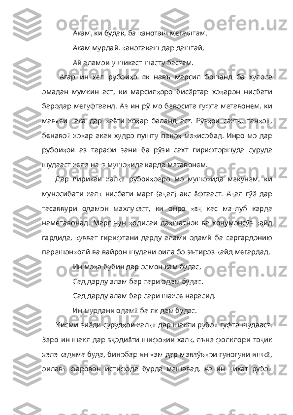 Акам, ки будак, ба  қ ан оташ мегаштам.
Акам мурдай,  қ анотакаш   дар   даштай ,
Ай аламои у шикаст шасту бастам. 
Агар   ин   хел   рубои ҳ о   як   навъ   марсия   бошанд   ба   хулоса
омадан   мумкин   аст ,   ки   марсия ҳ оро   бисёртар   хо ҳ арон   нисбати
бародар   мегуфтаанд .   Аз   ин   рў   мо   бевосита   гуфта   метавонем ,   ки
м ав қ еи     ака   дар   ҳ аёти   хо ҳ ар   баланд   аст .   Рўз ҳ ои   сахт ӣ ,   тан ҳ о ӣ ,
бенаво ӣ   хо ҳ ар   акаи   худро   пушту   пано ҳ   ме ҳ исобад .   Инро   мо   дар
рубои ҳ ои   аз   тарафи   зани   ба   рўзи   сахт   гирифторшуда   суруда
шудааст   хеле   на ғ з   мушо ҳ ида   карда   метавонем . 
Дар   лирикаи   хал қӣ   рубои ҳ оеро   мо   м ушо ҳ ида   мекунем ,   ки
муносибати   хал қ   нисбати   марг   ( а ҷ ал)   акс   ёфтааст.   А ҷ ал   гўё   дар
тасаввури   одамон   махлу қ ест ,   ки   онро   ҳ е ҷ   кас   ма ғ луб   карда
наметавонад .   Марг   чун   ҳ одисаи   да ҳ шатнок   ва   хонумонсўз   қ айд
гардида ,   қ увват   гирифтани   дарду   алами   одамй   ба   саргардонию
парешон ҳ олй   ва   вайрон   шудани   оила   бо   эътироз   қ айд   мегардад . 
Ин мо ҳ а   бубин   дар   осмон   кам   будас ,
Сад дарду алам бар сари одам будас.
Сад дарду алам бар сари шахсе нарасид,
       Ин мурдани одам ӣ  ба як дам будас.
Қ исми   зиёди   суруд ҳ ои   хал қ	
ӣ  дар шакли рубо ӣ  гуфта шудааст.
Зеро ин шакл дар э ҷ одиёти   шифо ҳ ии хал қ ,   яъне   фолклори   то ҷ ик
хеле  қ адима   буда ,  бинобар   ин   ҳ ам   дар   мавзўъ ҳ ои   гуногуни   иш қ	
ӣ ,
оилав ӣ   фаровон   истифода   бурда   мешавад.   Аз   ин   ҷ ихат   рубо ӣ 