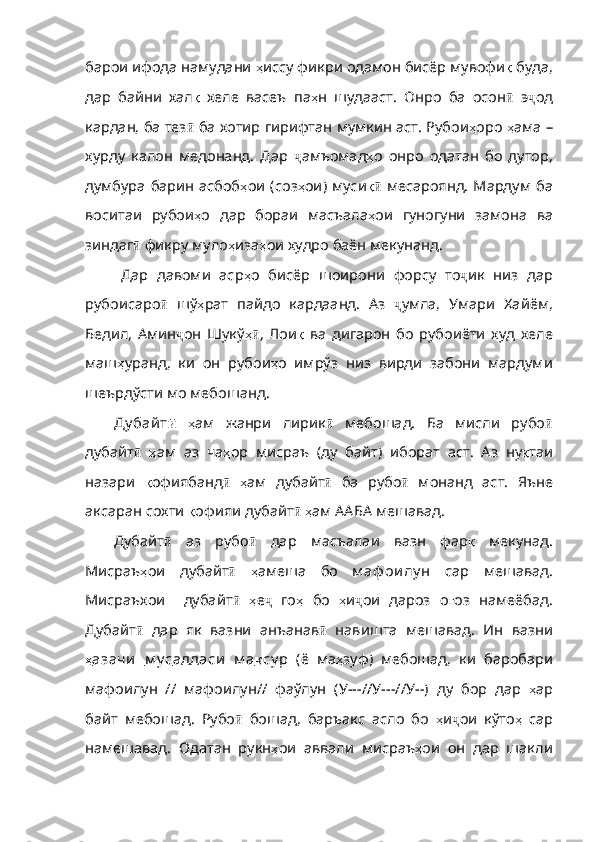 барои ифода намудани  ҳ иссу   фикри   одамон   бисёр   мувофи қ   буда ,
да р   байни   хал қ   хеле   васеъ   па ҳ н   шудааст .   Онро   ба   осон ӣ   э ҷ од
кардан, ба тез ӣ  ба хотир гирифтан мумкин аст. Рубои ҳ оро   ҳ ама  –
хурду   калон   медонанд.   Дар   ҷ амъомад ҳ о   онро   одатан   бо   дутор,
думбура барин асбоб ҳ ои   ( соз ҳ ои )   муси қӣ   месароянд.  Мардум  ба
воситаи   рубои ҳ о   д ар   бораи   масъала ҳ ои   гуногуни   замона   ва
зиндаг ӣ  фикру муло ҳ иза ҳ ои   худро   баён   мекунанд .
Дар   давоми   аср ҳ о   бисёр   шоирони   форсу   то ҷ ик   низ   дар
рубоисаро ӣ   шў ҳ рат   пайдо   кардаанд .   Аз   ҷ умла,   Умари   Хайём,
Бедил,   Амин ҷ он   Шукў ҳ	
ӣ ,   Лои қ   ва   дигарон   бо   рубоиёти   худ   хеле
ма ш ҳ уранд ,   ки   он   рубои ҳ о   имрўз   низ   вирди   забони   мардуми
шеърдўсти   мо   мебошанд .
Ду бай т ӣ   ҳ ам   жанри   лирик ӣ   мебошад.   Ба   мисли   рубо ӣ
дубайт ӣ   ҳ ам   аз   ча ҳ ор   мисраъ   ( ду   байт )   иборат   аст .   Аз   ну қ таи
назари   қ офиябанд ӣ   ҳ ам   дубайт ӣ   ба   рубо ӣ   монанд   аст.   Яъне
аксаран сохти  қ офияи   дубайт ӣ   ҳ ам  ААБА мешавад. 
Дубайт ӣ   аз   рубо ӣ   дар   масъалаи   вазн   фар қ   мекунад .
Мисраъ ҳ ои   дубайт ӣ   ҳ амеша   бо   м аф ои лу н   сар   мешавад.
Мисраъхои     дубайт ӣ   ҳ е ҷ   го ҳ   бо   ҳ и ҷ ои   дароз   о ғ оз   намеёбад .
Дубайт ӣ   дар   як   вазни   анъанав ӣ   навишта   мешавад.   Ин   вазни
ҳ   азачи         м у с    аддаси   м а    қ    су р      (ё   ма ҳ зуф )   мебошад ,   ки   баробари
мафоилун   //   мафоилун //   фаўлун   ( У ---// У ---// У --)   ду   бор   дар   ҳ ар
байт   мебошад .   Рубо ӣ   бошад,   баръакс   асло   бо   ҳ и ҷ ои   кўто ҳ   сар
намешавад .   Одатан   рукн ҳ ои   аввали   мисраъ ҳ ои   он   дар   шакли 