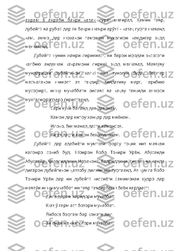 ах рам   ё   ах раби   ба    ҳ   ри         ҳ   азач      сурат   мегирад.   Ҳ амин   тавр ,
дубайт ӣ  ва рубо ӣ  дар як ба ҳ ри   шеъри   ар ўз ӣ  -  ҳ аза ҷ  гуфта шаванд
ҳ ам ,   аммо   дар   шоха ҳ ои   тамоман   мухолифи   ҳ амдигар   э ҷ од
мешаванд. 
Дубайт ӣ   чунин   жанри   лирикиест ,   ки   барои   ифодаи   э ҳ сосоти
қ албию   андешаи   қ а ҳ рамони   лирик ӣ   э ҷ од   мешавад .   Мавз ӯ ву
мундари ҷ аи   дубайти ҳ ои   хал қӣ   низ   гуногун   буда ,   бештар
масъала ҳ ои   шикоят   аз   та қ дир ,   зиндагиву   марг ,   ғ арибию
мусофир ӣ ,   иш қ у   му ҳ аббати   оилав ӣ   ва   ҳ а ҷ ву   тан қ иди   ашхоси
мухталифро   фаро   гириятаанд . 
Сари к ҳ	
ӯ и   баланд   дав - давонам ,
Камон дар китфу хан ҷ ар   дар   миёна м.
Ило ҳ о ,  бишканад   дасти   камонсоз ,
Ки аз дасти камон бехонумонам.
Дубайт ӣ   дар   адабиёти   мумтози   форсу   то ҷ ик   низ   мав қ еи
калонро   со ҳ иб   буд .   Шоир он   Бобо   То ҳ ири   Урён ,   Аб ӯ саиди
Абулхайр ,   Ҷ алолиддини   Исфа ҳ он ӣ ,   Бадриддини   Ҳ илол ӣ   ва   чанде
дигарон   дубайти ҳ ои   ҷ аззобу   дилнишин гуфтаанд. Аз   ҷ умла   Бобо
То ҳ ири   Урён   дар   ин   дубайт ӣ   ҳ иссиёти   самимонаи   худро   дар
мавзўи   иш қ у   му ҳ аббат   ин   тавр   таъсирбахш   баён   кардааст :
            Диле дорам харидори му ҳ аббат ,
           К-аз ў гарм аст бозори му ҳ аббат .
           Либосе бофтам бар  қ омати   дил
           Зи пуди ме ҳ нату   тори   му ҳ аббат . 