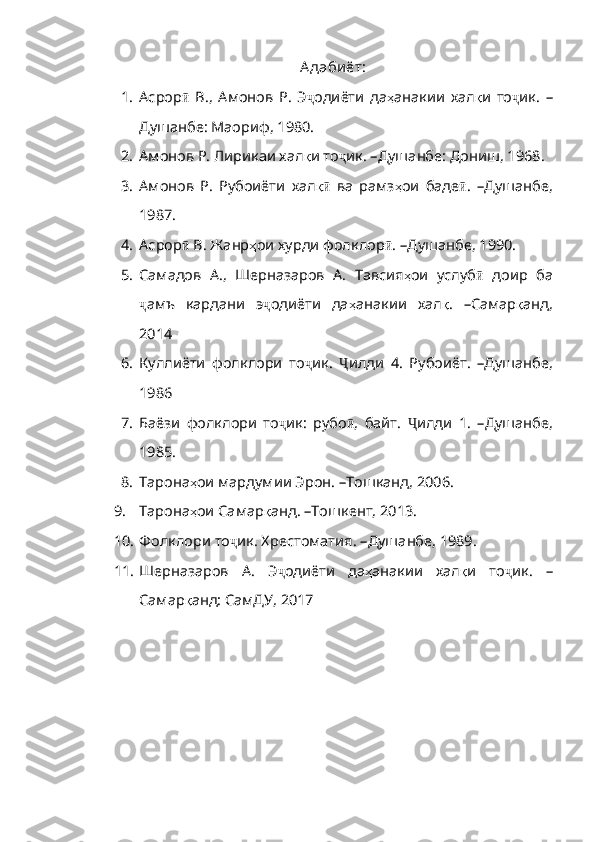 А даби ёт:
1. Асрор ӣ   В.,   Амонов   Р.   Э ҷ одиёти   да ҳ анакии   хал қ и   то ҷ ик .   –
Душанбе: Маориф,  1980.
2. Амонов Р. Лирикаи хал қ и   то ҷ ик .   – Душанбе :  Дониш, 1968.
3. Амонов   Р.   Рубоиёти   хал қ ӣ   ва   рамз ҳ ои   баде ӣ .   – Душанбе,
1987.
4. Асрор ӣ  В. Жанр ҳ ои   хурди   фолклор ӣ .   – Душанбе, 1990.
5. Самадов   А.,   Шерназаров   А.   Тавсия ҳ ои   услуб ӣ   доир   ба
ҷ амъ   кардани   э ҷ одиёти   да ҳ анакии   хал қ .   – Самар қ анд ,
2014
6. Куллиёти   фолклори   то ҷ ик .   Ҷ илди   4.   Рубоиёт .   – Душанбе,
1986
7. Баёзи   фолклори   то ҷ ик:   рубо ӣ ,   байт .   Ҷ илди   1 .   – Душанбе,
1985.
8. Тарона ҳ ои   мардумии   Эрон .   – Тошканд, 2006.
9. Тарона ҳ ои   Самар қ анд .   – Тошкент, 2013.
10. Фолклори то ҷ ик. Хрестоматия .   – Душанбе, 1989.
11. Шерназаров   А.   Э ҷ одиёти   да ҳ анакии   хал қ и   то ҷ ик .   –
Самар қ анд :  СамДУ , 2017 