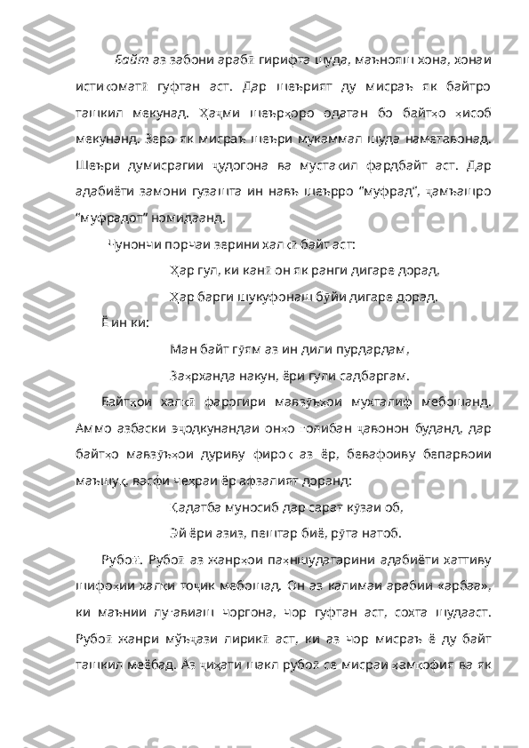    Байт  аз забони араб ӣ  гирифта шуда, маънояш хона, хонаи
исти қ омат ӣ   гуфтан   аст.   Дар   шеърият   ду   мисраъ   як   байтро
ташкил   мекунад.   Ҳ а ҷ ми   шеър ҳ оро   одатан   бо   байт ҳ о   ҳ исоб
мекунанд .   Зеро   як   мисраъ   шеъри   мукаммал   шуда   наметавонад .
Шеъри   думисрагии   ҷ удогона   ва   муста қ ил   фардбайт   аст .   Дар
адабиёти   замони   гузашт а   ин   навъ   шеърро   “муфрад”,   ҷ амъашро
“муфрадот” номидаанд. 
Чунончи порчаи зерини хал қӣ  байт аст:
Ҳ ар  гул, ки кан ӣ   он   як   ранги   дигаре   дорад ,
Ҳ ар  барги шукуфонаш б ӯ йи   дигаре   дорад . 
Ё ин ки:
Ман байт г ӯ ям   аз   ин   дили   пурдардам ,
За ҳ рханда   накун ,  ёри   гули   садба ргам.
Байт ҳ ои   хал қ	
ӣ   фарогири   мавз ӯ ъ ҳ ои   мухталиф   мебошанд .
Аммо   азбаски   э ҷ одкунандаи   он ҳ о   ғ олибан   ҷ авонон   буданд ,   дар
байт ҳ о   мавз ӯ ъ ҳ ои   дуриву   фиро қ   аз   ёр ,   бевафоиву   бепарвоии
маъшу қ ,  васфи   че ҳ раи   ёр   афзалият   доранд :
Қ адатба  муносиб дар сарат к ӯ заи   об ,
Эй ёри азиз, пештар биё, р ӯ та   натоб .
Ру бо ӣ .   Рубо ӣ   аз   жанр ҳ ои   па ҳ ншудатарини   адабиёти   хаттиву
шифо ҳ ии   хал қ и   то ҷ ик   мебошад.   Он   аз   калимаи   арабии   «арбаа»,
ки   маънии   лу ғ авиаш   чоргона ,   чор   гуфтан   аст ,   сохта   шудааст .
Рубо ӣ   жанри   мўъ ҷ ази   лирик ӣ   аст,   ки   аз   чор   мисраъ   ё   ду   байт
ташкил меёбад. Аз  ҷ и ҳ ати   шакл   рубо ӣ  се мисраи   ҳ ам қ офия   ва   як 