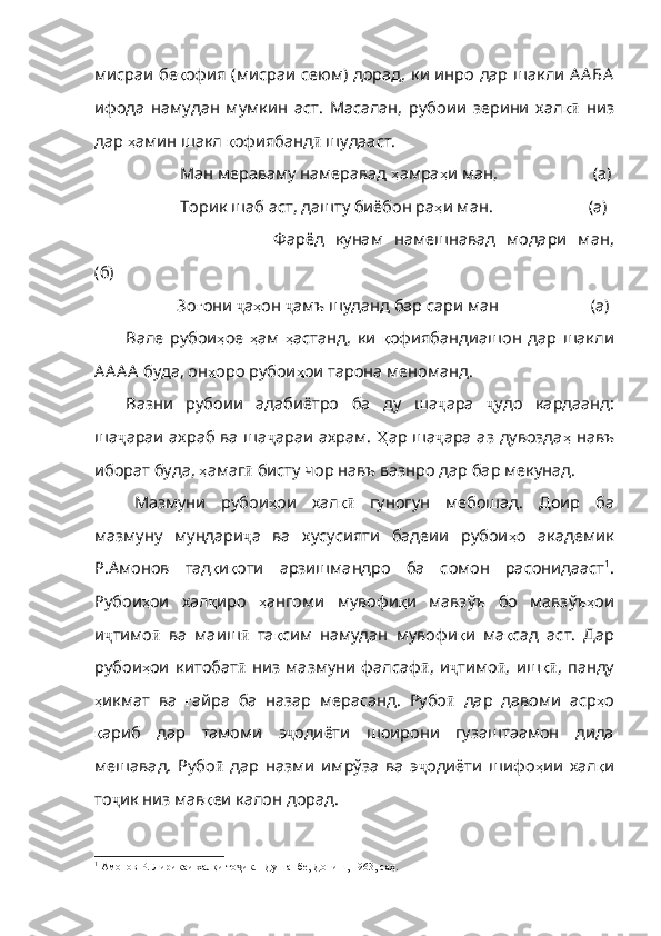 мисраи   бе қ офия   ( мисраи   сеюм )   дорад ,   ки   инро   дар   шакли   А А БА
ифода   намудан   мумкин   аст.   Масалан,   рубоии   зерини   хал қӣ   низ
дар  ҳ амин   шакл   қ офиябанд ӣ  шудааст.
             Ман мераваму намеравад  ҳ амра ҳ и   ман ,                       (а)
              Торик шаб аст ,  дашту биёбон ра ҳ и   ман .                        (а)
                          Фарёд   кунам   намешнавад   модари   ман ,
(б)
                  Зо ғ они   ҷ а ҳ он   ҷ амъ   шуданд   бар   сари   ман                         (а)
Вале   рубои ҳ ое   ҳ ам   ҳ астанд ,   ки   қ офиябандиашон   дар   шакли
А А А А  буда, он ҳ оро   рубои ҳ ои   тарона   меноманд .
Вазни   рубоии   адабиётро   ба   ду   ша ҷ ара   ҷ удо   кардаанд:
ша ҷ араи ахраб ва ша ҷ араи ахрам.   Ҳ ар   ша ҷ ара аз дувозда ҳ   навъ
иборат   буда ,  ҳ амаг ӣ  бисту чор навъ вазнро дар бар мекунад. 
Мазмуни   рубои ҳ ои   хал қ	
ӣ   гуногун   мебошад.   Доир   ба
мазмуну   мундари ҷ а   ва   хусусияти   бадеии   рубои ҳ о   академик
Р . Амонов   тад қ и қ оти   арзишмандро   ба   сомон   расонидааст 1
.
Рубои ҳ ои   хал қ иро   ҳ ангоми   мувофи қ и   мавзўъ   бо   мавзўъ ҳ ои
и ҷ тимо ӣ   ва   маиш ӣ   та қ сим   намудан   мувофи қ и   ма қ сад   аст .   Дар
рубои ҳ ои   китобат ӣ   низ   мазмуни   фалсаф ӣ ,   и ҷ тимо ӣ ,   иш қ	
ӣ ,   панду
ҳ икмат   ва   ғ айра   ба   назар   мерасанд .   Рубо ӣ   дар   давоми   аср ҳ о
қ ариб   дар   тамоми   э ҷ одиёти   шоирони   гузаштаамон   дида
мешавад.   Рубо ӣ   дар   назми   имрўза   ва   э ҷ одиёти   шифо ҳ ии   хал қ и
то ҷ ик низ мав қ еи   калон   дорад .
1
  Амонов Р. Лирикаи халқи то ик. –Душанбе, Дониш, 1963, саҳ. 	
ҷ 