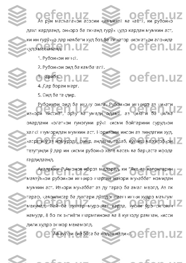 Аз   рўи   масъала ҳ ои   асосии   ҷ амъият ӣ   ва   ҳ аёт ӣ ,   ки   рубои ҳ о
дахл кардаанд, он ҳ оро   ба   якчанд   гурў ҳ   ҷ удо кардан мумкин аст,
ки ин гурў ҳҳ о   дар   навбати   худ   боз   ба   як   қ атор   қ исмат ҳ ои   ало ҳ ида
ҷ удо мешаванд:
1. Рубои ҳ ои  иш қӣ .
2. Рубои ҳ ои   оид   ба   камба ғ ал ӣ .
3.  Ғ ариб ӣ .
4. Дар бораи марг.
5. Оид ба та қ дир.
Ру бои ҳ ои   ои д   ба   и ш қ у   ои ла .   Рубои ҳ ои   иш қ иро   аз   ҷ и ҳ ати
из ҳ ори   ҳ иссиёт ,   орзу   ва   умеди   одам ӣ ,   аз   ҷ и ҳ ати   ба   ҷ илва
овардани   ҳ олат ҳ ои   гуногуни   рў ҳ	
ӣ   қ исми   бойтарини   суруд ҳ ои
хал қ	
ӣ   шуморидан  мумкин  аст. Норизоии  инсон  аз зиндагии худ,
ҳ асрати   ў   аз   номурод ӣ , фикр, андеша, талаб, кўшиш ва хитоб ҳ ои
тезутунди   ў   дар   ин   қ исми   рубои ҳ о   хеле   васеъ   ва   бар ҷ аста ифода
гардидаанд.
Академик   Р.Амонов   иброз   медорад,   ки   “ Яке   аз   калонтарин
мавзўъ ҳ ои   р убои ҳ ои   иш қ иро   шартан   из ҳ ори   му ҳ аббат   номидан
мумкин   аст .   Из ҳ ори   му ҳ аббат   аз   ду   тараф   ба   амал   меояд .   Аз   як
тараф ,   ҷ авонписар ба духтари дўстдоштааш иш қ и   худро   маълум
мекунад .   Вай   ба   духтар   муро ҷ иат   карда,   ҳ усни   ўро   ситоиш
намуда ,   ё   бо   як   э ҳ тиёти   шармгинона   ва ё кушоду равшан,   ҳ исси
дили   худро   ошкор   менамояд . 
Ай зулфи сиё бўса ба нодон нади ҳ	
ӣ , 