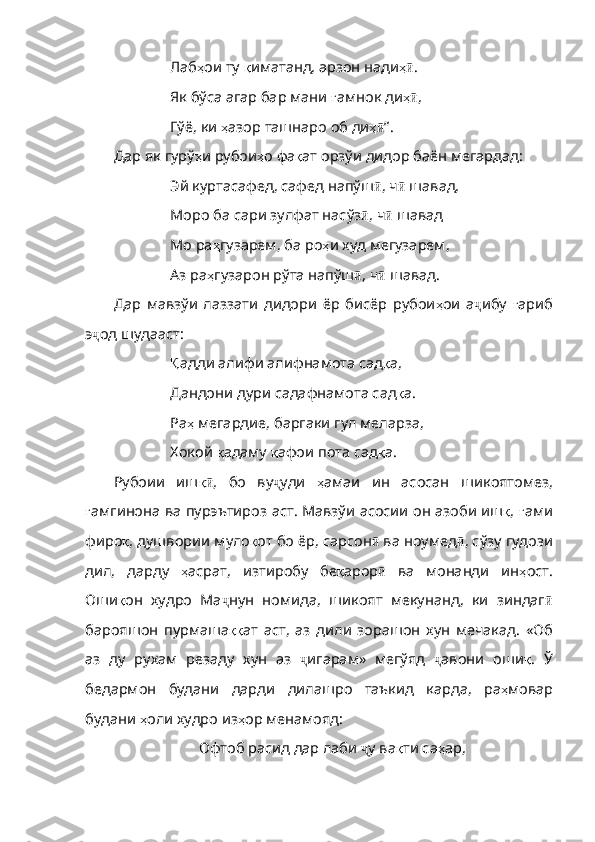 Лаб ҳ ои   ту   қ иматанд ,  арзон   нади ҳӣ .
Як бўса агар бар мани  ғ амнок   ди ҳ
ӣ ,
Гўё, ки  ҳ азор   ташнаро   об   ди ҳ	
ӣ ” .
Дар  як  гурў ҳ и   рубои ҳ о   фа қ ат   орзўи   дидор   баён   мегардад :
Эй куртасафед, сафед напўш ӣ , ч ӣ  шавад,
Моро ба сари зулфат насўз ӣ , ч ӣ  шавад
Мо ра ҳ гузарем ,  ба   ро ҳ и   худ   мегузарем ,
Аз ра ҳ гузарон   р ўта напўш ӣ , ч ӣ  шавад.
Дар   мавзўи   лаззати   дидори   ёр   бисёр   рубои ҳ ои   а ҷ ибу   ғ ариб
э ҷ од шудааст:
Қ адди алифи алифнамота сад қ а ,
Дандони дури садафнамота сад қ а .
Ра ҳ   мегардие ,  баргаки   гул   меларза ,
Хокой  қ адаму   қ афои   пота   сад қ а .
Рубоии   иш қ	
ӣ ,   бо   ву ҷ уди   ҳ амаи   ин   асосан   шикоятомез ,
ғ амгинона   ва   пурэътироз   аст .   Мавзўи   асосии   он   азоби   иш қ ,   ғ ами
фиро қ ,  душвории   муло қ от   бо   ёр ,  сарсон ӣ  ва ноумед ӣ , сўзу гудози
дил,   дарду   ҳ асрат ,   изтиробу   бе қ арор ӣ   ва   монанди   ин ҳ ост .
Оши қ он   худро   Ма ҷ нун   номида,   шикоят   мекунанд,   ки   зиндаг ӣ
барояшон   пурмаша ққ ат   аст ,   аз   дили   зорашон   хун   мечакад .   «Об
аз   ду   рухам   резаду   хун   аз   ҷ игарам»   мегўяд   ҷ авони   оши қ .   Ў
бедармон   будани   дарди   дил ашро   таъкид   карда,   ра ҳ мовар
будани   ҳ оли   худро   из ҳ ор   менамояд :
Офтоб расид дар лаби  ҷ у ва қ ти   са ҳ ар , 