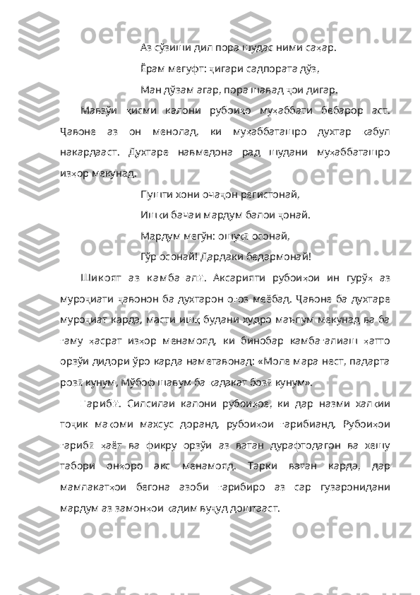 Аз сўзиши дил пора шудас ними са ҳ ар .
Ёрам мегуфт:  ҷ игари садпората дўз,
Ман дўзам агар, пора шавад  ҷ ои дигар.
Мавзўи   қ исми   калони   рубои ҳ о   му ҳ аббати   бебарор   а ст.
Ҷ авоне   аз   он   менолад,   ки   му ҳ аббаташро   духтар   қ абул
накардааст .   Духтаре   навмедона   рад   шудани   му ҳ аббаташро
из ҳ ор   мекунад . 
Пушти хони оча ҷ он регистонай,
Иш қ и   бачаи   мардум   балои   ҷ онай.
Мардум мегўн: ошу қӣ  осонай,
Гўр осонай! Дардаки бедармонай!
Ши к оят   аз   к ам ба ғ ал ӣ .   Аксарияти   рубои ҳ ои   ин   гурў ҳ   аз
муро ҷ иати   ҷ авонон  ба духтарон о ғ оз   меёбад .   Ҷ авоне ба духтаре
муро ҷ иат карда, масти иш қ   б удани худро маълум мекунад ва ба
ғ аму   ҳ асрат   из ҳ ор   менамояд ,   ки   бинобар   камба ғ алиаш   ҳ атто
орзўи   дидори   ўро   карда   наметавонад : «Моле мара нест, падарта
роз ӣ  кунум, Мўбоф шавум ба  қ адакат   боз ӣ  кунум». 
Ғ ари б ӣ .   Силсилаи   калони   рубои ҳ ое ,   ки   дар   назми   хал қ ии
то ҷ ик   ма қ оми   махсус   доранд ,   рубои ҳ ои   ғ арибианд .   Рубои ҳ ои
ғ ариб ӣ   ҳ аёт   ва   фикру   орзўи   аз   ватан   дурафтодагон   ва   хешу
табори   он ҳ оро   акс   менамояд.   Тарки   ватан   карда,   дар
мамлакат ҳ ои   бегона   азоби   ғ арибиро   аз   сар   гузаронидани
мардум   аз   замон ҳ ои   қ адим   ву ҷ уд доштааст. 