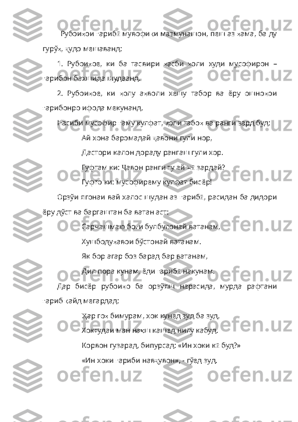 Рубои ҳ ои   ғ ариб ӣ  мувофи қ и   мазмунашон ,  пеш   аз   ҳ ама ,  ба   ду
гурў ҳ ,  ҷ удо мешаванд:
1.   Рубои ҳ ое ,   ки   ба   тасвири   ҳ асби   ҳ оли   худи   му софирон   –
ғ арибон   бахшида   шудаанд .
2.   Рубои ҳ ое ,   ки   ҳ олу   а ҳ воли   хешу   табор   ва   ёру   ошно ҳ ои
ғ арибонро   ифода   мекунанд . 
Насиби мусофир  ғ аму   кулфат ,  ҳ оли   табо ҳ   ва   ранги   зард   буд :
Ай хона баромадай  ҷ авони гули нор,
Дастори калон дораду рангаш гули хор.
Гуфтам ки:  Ҷ авон ранги ту ай ч ӣ  зардай?
Гуфто ки: мусофирему кулфат бисёр!
Орзўи ягонаи вай халос шудан аз  ғ ариб ӣ , расидан ба дидори
ёру дўст ва баргаштан ба ватан аст:
Сарчашмаю бо ғ и   булбулонай   ватанам ,
Хушбоду ҳ авои   бўстонай   ватанам .
Як бор агар боз барад бар ватанам,
Дил пора кунам, ёди  ғ ариб ӣ  накунам.
Дар   бисёр   рубои ҳ о   ба   орзўяш   нарасида ,   мурда   рафтани
ғ ариб   қ айд   мегардад :
Ҳ ар  го ҳ   бимурам ,  хок   кунед   зуд   ба   зуд ,
Хоктудаи ман на қ ш   кашед   нилу   кабуд .
Корвон гузарад, бипурсад: «Ин хоки к ӣ  буд?»
«Ин хоки  ғ ариби   нав ҷ увон», - гўед зуд. 