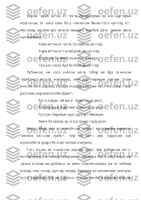 Барои   ғ ариб   ватан   аз   тахти   бузургтарин   ва   маш ҳ уртарин
подшо ҳ он ,   аз   ҳ ама   гуна   бо ғ у   чаман ҳ ои   би ҳ иштосо   хуштар   аст .
Мусофир   ватанашро   омили   зиндаг ӣ ,   манбаи   рў ҳ у   қ увваи   дили
худ   медонад .
Хоки ватан аз тахти Сулаймон хуштар,
Хори ватан аз лолаю рай ҳ он   хуштар .
Юсуф, ки ба Миср подшо ҳӣ  мекард,
Сад кош гадо буд ба Канъон хуштар.
Рубои ҳ ое ,   ки   ҳ олу   а ҳ воли   хешу   табор   ва   ёру   ошно ҳ ои
ғ арибонро   ифода   мекунанд ,   низ   дар   лирикаи   хал қ ии   то ҷ ик
мав қ еи   хосе   доранд .  Падару   модарро   ба   ким   ку ҷ о мусофир шуда
рафтани фарзанд азоби зўрист:
Бача дорум, ай ин ҷ а  ғ офил   шуду   рафт ,
Бо мардуми Ховалинг моил шуду рафт.
Гуфтум: биравум ура суро ғ уш   бикунум ,
Кима ба кадом куча мусофир шуду рафт.
Марг.   Марг   яке   аз   мавзўъ ҳ ои   қ адим ӣ   ва   доимии   лирикаи
тамоми   хал қҳ ои   дунёст .   Ҳ ар   як   ха л қ   дар   суруд ҳ ои   худ
муносибати   худро   ба   марг   ифода   мекунад .
Пеш   аз   он   ки   а қ ида ҳ ои   дар   ин   хусус   дар   рубои ҳ ои   хал қ	
ӣ
аксгардидаро   аз   назар   гузаронем,   ҳ аминро   бояд   қ айд   кард ,   ки
қ исми   асосии   ин   рубои ҳ о   як   навъ   марсия ҳ оеанд ,   ки   аз   забони
модар ,   зан ,   хо ҳ ар ,   духт ар, падар, бародар ва наздикони фавтида
гуфта шудаанд. Дар ин суруд ҳ о ,   асосан ,   нисбати   мар ҳ ум ,   мав қ еи 