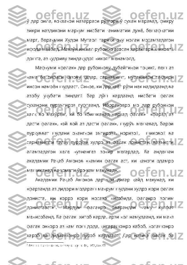 ў   дар   оила ,   во қ еа ҳ ои   назарраси   рўзгори   ў   сухан   меравад ,   фикру
зикри   наздикони   мар ҳ ум   нисбати   ғ аниматии   дунё ,   бешаф қ атии
марг ,   бера ҳ мии   Худои   Мутаол   тари қ и   о ҳ у   нолаи   мотамзадагон
ифода   меёбад .  Мавзўи   ин   хел   рубои ҳ о асосан характери шикоят ӣ
дошта, аз  ҷ удоиву зинда ҷ удо ӣ   ҳ икоят   менамояд . 
Маф ҳ уми   «фалак»   дар   рубои ҳ ову   дубайти ҳ ои   то ҷ ик ӣ ,   пеш   аз
ҳ ама   ба   сифати   қ азову   қ адар ,   сарнавишт ,   мусаннифи   та қ дири
инсон   намо ён шудааст. Он ҳ ое ,  ки   дар   ҳ аёт   рўзи   нек   надидаанд   ва
азобу   у қ убати   зиндаг ӣ   бар   дўш   кардаанд   нисбати   фалак
суханони   пурэътироз   гуфтаанд.   Ибора ҳ оеро   мо   дар   рубои ҳ ои
хал қ   во   мехўрем,   ки   бо   «бишканад   чархад   фалак»     «фарёд   аз
дасти   фалак»,   «эй   вой   аз   дасти   фалак»,   шурўъ   мешавад,   барои
пур қ увват   шудани   о ҳ анг ҳ ои   эътироз ӣ ,   норизо ӣ ,     шиково ӣ   ва
сарнавишти   талху   пурсўзи   худро   аз   фалак   донистан,   вазъияти
аламзадагон   хеле   ҳ узнангез   зо ҳ ир   мегардад .   Ба   андешаи
академик   Ра ҷ аб   Амонов   « ҳ амин   фалак   аст ,   ки   қ аноти   одамро
меши канад ва  қ омати   ўро   хам   мекунад» . 
Академик   Ра ҷ аб   Амонов   дар   ҷ ои   дигар   қ айд   мекунад ,   ки
«фарзанде   аз   дидори   модараш   ма ҳ рум   шудани   худро   кори   фалак
дониста ,   ин   корро   кори   носазо   ҳ исобида ,   фалакро   золим
донистааст» 2
.   Мардум   фалакро   оварандаи   ғ аму   кулфат
ме ҳ и собанд. Ба фалак  хитоб карда, арзи  ҳ ол   намудаанд ,  ки   ма ҳ з
фалак   он ҳ оро   аз   ҳ ам   пош   дода ,   ҷ игарашонро   кабоб,   ҳ олашонро
хароб   ва   дидаашонро   пуроб   кардааст .   Дар   нати ҷ а   фалак   ба
2
 Амонов Р. Лирикаи халқи то ик. –Душанбе, 1963, саҳ. 62ҷ 