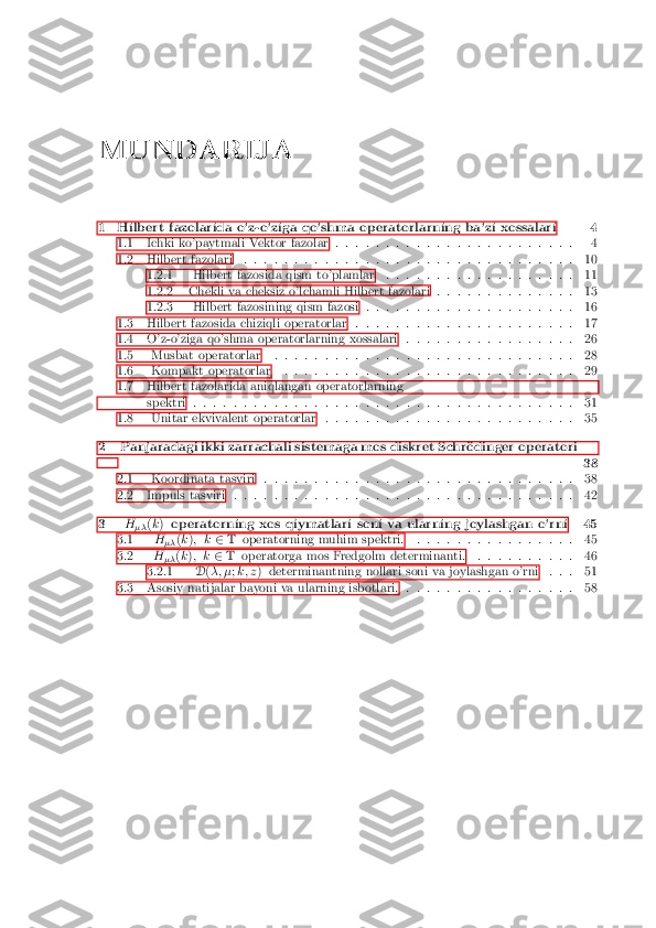 MUNDARIJA
1 Hilbert fazolarida o'z-o'ziga qo'shma operatorlarning ba'zi xossalari 4 1.1 Ichki ko'paytmali Vektor fazolar . . . . . . . . . . . . . . . . . . . . . . . .4
1.2 Hilbert fazolari . . . . . . . . . . . . . . . . . . . . . . . . . . . . . . . . .10
1.2.1 Hilbert fazosida qism to'plamlar . . . . . . . . . . . . . . . . . . .11
1.2.2 Chekli va cheksiz o'lchamli Hilbert fazolari . . . . . . . . . . . . . .13
1.2.3 Hilbert fazosining qism fazosi . . . . . . . . . . . . . . . . . . . . .16
1.3 Hilbert fazosida chiziqli operatorlar . . . . . . . . . . . . . . . . . . . . . .17
1.4 O'z-o'ziga qo'shma operatorlarning xossalari . . . . . . . . . . . . . . . . .26
1.5 Musbat operatorlar . . . . . . . . . . . . . . . . . . . . . . . . . . . . . .28
1.6 Kompakt operatorlar . . . . . . . . . . . . . . . . . . . . . . . . . . . . .29
1.7 Hilbert fazolarida aniqlangan operatorlarning spektri . . . . . . . . . . . . . . . . . . . . . . . . . . . . . . . . . . . . . .31
1.8 Unitar ekvivalent operatorlar . . . . . . . . . . . . . . . . . . . . . . . . .35
2 Panjaradagi ikki zarrachali sistemaga mos diskret Schr�odinger operatori 38
2.1 Koordinata tasviri . . . . . . . . . . . . . . . . . . . . . . . . . . . . . . .38
2.2 Impuls tasviri . . . . . . . . . . . . . . . . . . . . . . . . . . . . . . . . . .42
3 H
�� (
k ) operatorning xos qiymatlari soni va ularning joylashgan o'rni 45
3.1 H
�� (
k ); k 2T operatorning muhim spektri. . . . . . . . . . . . . . . . .45
3.2 H
�� (
k ); k 2T operatorga mos Fredgolm determinanti. . . . . . . . . . .46
3.2.1 D(�; � ;k; z ) determinantning nollari soni va joylashgan o'rni . . .51
3.3 Asosiy natijalar bayoni va ularning isbotlari. . . . . . . . . . . . . . . . . .58 