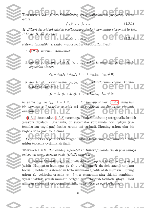 Teorema 1.2.1
(Gram-Schmidtning ortogonallashtirish jarayoni ). Faraz
qilamiz, f1; f
2; : : : ; f
n; : : :
(1.2.1)
H Hilbert fazosidagi chiziqli bog'lanmagan(erkli) elementlar sistemasi bo'lsin.
U holda Hda shunday
�1; �
2; : : : ; �
n; : : :
(1.2.2)
sistema topiladiki, u ushbu munosabatlarni qanoatlantiradi:
1. (1.2.2) sistema ortonormal;
2.har bir �
n vektor ushbu
f
1; f
2; : : : ; f
nvektorlarning chiziqli kombinat-
siyasidan iborat:
�n =
a
n1f
1 +
a
n2f
2 +
: : : +a
nn f
n; a
nn6
= 0;
3.har bir f
n vektor ushbu
�
1; �
2; : : : ; �
nvektorlarning chiziqli kombi-
natsiyasidan iborat:
fn =
b
n 1�
1 +
b
n 2�
2 +
: : : +b
nn �
n; b
nn6
= 0;
bu yerda a
nk va
b
nk ; k
= 1;2 ; : : : ; n lar haqiqiy sonlar. (1.2.2)ning har
bir elementi 1-3 shartlar asosida �1 ko'paytuvchi aniqligida bir qiymatli
aniqlanadi.
(1.2.1) sistemadan (1.2.2) sistemaga o'tish Shmidtning ortogonallashtirish
jarayoni deyiladi. Ravshanki, bu sistemalar yordamida hosil qilgan (sis-
temalardan tug'ilgan) fazolar ustma-ust tushadi. Shuning uchun ular bir
vaqtda to'la yoki to'la emas.
Separabel va separabel bo'lmagan Hilbert fazolarinig farqi nimada? Bunga
ushbu teorema oydinlik kiritadi.
Teorema 1.2.2. Har qanday separabel HHilbert fazosida chekli yoki sanoqli
ortogonal normalangan bazis (ONB) mavjud.
Bu teorema Shmidtning ortogonallashtirish haqidagi teoremasining nati-
jasidir. Haqiqatan ham agar  
1;  
2; : : :
sistema Hda zich sanoqli to'plam
bo'lsa, u holda bu sistemadan to'la sistemani a jratib olish mumkin. Buning
uchun  
n vektorlar orasida
 
i; i < n
elementlarning chiziqli kombinat-
siyasi shaklida yozish mumkin bo'lganlarini chiqarib tashlash kifoya. Hosil
qilingan sistemani ortogonallashtirib, to'la ONS ga ega bo'lamiz.
14 