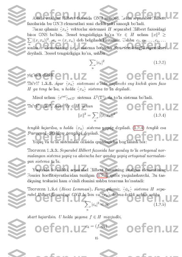 Aslida istalgan Hilbert fazosida ONB mavjud. Lekin separabel Hilbert
fazolarida bu ONB elementlari soni chekli yoki sanoqli bo'ladi. Faraz qilamiz fx
ng
vektorlar sistemasi Hseparabel Hilbert fazosidagi
biror ONS bo'lsin. Bessel tengsizligiga ko'ra 8x 2 H uchun kx k2
�
P
n j
( x; x
n)
j2
: c n= (
x; x
n) deb belgilash kiritamiz. Ushbu
c
1; c
2; : : : ; c
n; : : :
sonlar xelementning fx
ng
sistema bo'yicha Fourier koe�tsiyentlari
deyiladi. Bessel tengsizligiga ko'ra, ushbu X
n j
c
n j2
(1.2.3)
yig'indi chekli.
Ta'rif 1.2.6. Agarfx
ng
sistemani o'zida saqlovchi eng kichik qism fazo
H ga teng bo'lsa, u holda fx
ng
sistema to'ladeyiladi.
Misol uchun feint
gn2 Z1
sistema L2
(T 1
) da to'la sistema bo'ladi.
Ta'rif 1.2.7. Agar8x 2 H uchun
k x k2
= X
n j
( x; x
n)
j2
(1.2.4)
tenglik bajarilsa, u holda fx
ng
sistema yopiqdeyiladi. (1.2.4)tenglik esa
Parseval{Steklov tengligi deyiladi.
Yopiq va to'la sistemalar orasida quyidagicha bog'lanish bor:
Teorema 1.2.3. Separabel Hilbert fazosida har qanday to'la ortogonal nor-
malangan sistema yopiq va aksincha har qanday yopiq ortogonal normalan-
gan sistema to'la.
Yuqorida ko'rdikki, separabel Hilbert fazosining istalgan elementining
Fourier koe�tsiyentlaridan tuzilgan (1.2.3) qator yaqinlashuvchi. Bu tas-
diqning teskarisi ham o'rinli ekanini ushbu teorema ko'rsatadi:
Teorema 1.2.4 (Riesz Lemmasi ). Faraz qilamiz, f�
ng
sistema Hsepa-
rabel Hilbert fazosidagi ONB bo'lsin va fc
n g
ketma-ketlik uchun ushbu
X
n j
c
n j2
< 1 (1.2.5)
shart bajarilsin. U holda yagona f2 H mavjudki,
c k = (
f ; �
k)
15 