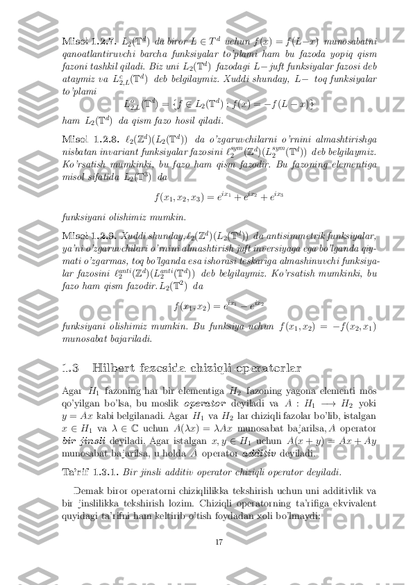 Misol 1.2.7.
L
2(
T d
) da biror L2 Td
uchun f(x ) = f(L � x) munosabatni
qanoatlantiruvchi barcha funksiyalar to'plami ham bu fazoda yopiq qism
fazoni tashkil qiladi. Biz uni L
2(
T d
) fazodagi L� juft funksiyalar fazosi deb
ataymiz va Lc
2 ;L (
T d
) deb belgilaymiz. Xuddi shunday, L� toq funksiyalar
to'plami Lo
2 ;L (
T d
) = ff 2 L
2(
T d
) : f(x ) = �f(L � x)g
ham L
2(
T d
) da qism fazo hosil qiladi.
Misol 1.2.8. `
2(
Z d
)( L
2(
T d
)) da o'zgaruvchilarni o'rnini almashtirishga
nisbatan invariant funksiyalar fazosini `sym
2 (
Z d
)( Lsym
2 (
T d
)) deb belgilaymiz.
Ko'rsatish mumkinki, bu fazo ham qism fazodir. Bu fazoning elementiga
misol sifatida L
2(
T 3
) da
f (x
1; x
2; x
3) =
eix
1
+ eix
2
+ eix
3
funksiyani olishimiz mumkin.
Misol 1.2.9. Xuddi shunday, `
2(
Z d
)( L
2(
T d
)) da antisimmetrik funksiyalar,
ya'ni o'zgaruvchilari o'rnini almashtirish juft inversiyaga ega bo'lganda qiy-
mati o'zgarmas, toq bo'lganda esa ishorasi teskariga almashinuvchi funksiya-
lar fazosini `anti
2 (
Z d
)( Lanti
2 (
T d
)) deb belgilaymiz. Ko'rsatish mumkinki, bu
fazo ham qism fazodir. L
2(
T 2
) da
f (x
1; x
2) =
eix
1
� eix
2
funksiyani olishimiz mumkin. Bu funksiya uchun f(x
1; x
2) =
�f(x
2; x
1)
munosabat bajariladi.
1.3 Hilbert fazosida chiziqli operatorlar
Agar H
1 fazoning har bir elementiga
H
2 fazoning yagona elementi mos
qo'yilgan bo'lsa, bu moslik operatordeyiladi va A:H
1 �!
H
2 yoki
y = Ax kabi belgilanadi. Agar H
1va
H
2lar chiziqli fazolar bo'lib, istalgan
x 2 H
1 va
�2 C uchun A(�x ) = �Ax munosabat ba jarilsa, Aoperator
bir jinsli deyiladi. Agar istalgan x; y2H
1 uchun
A(x + y) = Ax+Ay
munosabat ba jarilsa, u holda Aoperator additivdeyiladi.
Ta'rif 1.3.1. Bir jinsli additiv operator chiziqli operator deyiladi.
Demak biror operatorni chiziqlilikka tekshirish uchun uni additivlik va
bir jinslilikka tekshirish lozim. Chiziqli operatorning ta'ri�ga ekvivalent
quyidagi ta'rifni ham keltirib o'tish foydadan xoli bo'lmaydi:
17 