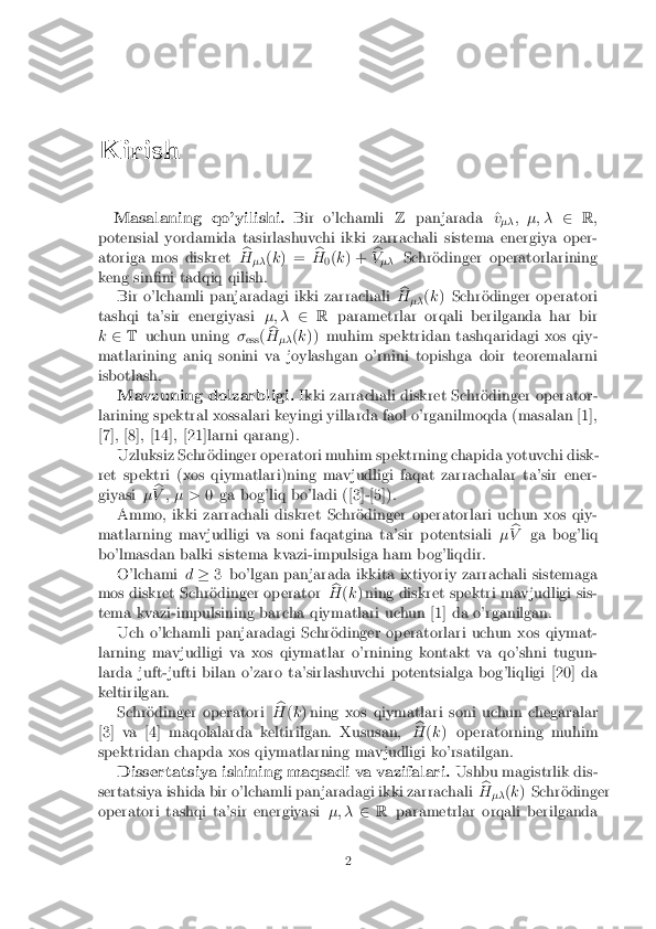 Kirish
Masalaning qo'yilishi. Bir o'lchamliZpanjarada ^ v
�� ; �; �
2R;
potensial yordamida tasirlashuvchi ikki zarrachali sistema energiya oper-
atoriga mos diskret b
H �� (
k ) = b
H 0(
k ) + b
V �� Schr�odinger operatorlarining
keng sin�ni tadqiq qilish. Bir o'lchamli panjaradagi ikki zarrachali b
H �� (
k ) Schr�odinger operatori
tashqi ta'sir energiyasi �; �2R parametrlar orqali berilganda har bir
k 2 T uchun uning �
ess (b
H �� (
k )) muhim spektridan tashqaridagi xos qiy-
matlarining aniq sonini va joylashgan o'rnini topishga doir teoremalarni
isbotlash. Mavzuning dolzarbligi. Ikki zarrachali diskret Schr�odinger operator-
larining spektral xossalari keyingi yillarda faol o'rganilmoqda (masalan [1],
[7], [8], [14], [21]larni qarang). Uzluksiz Schr�odinger operatori muhim spektrning chapida yotuvchi disk-
ret spektri (xos qiymatlari)ning mavjudligi faqat zarrachalar ta'sir ener-
giyasi �b
V ; � > 0 ga bog'liq bo'ladi ([3]-[5]).
Ammo, ikki zarrachali diskret Schr�odinger operatorlari uchun xos qiy-
matlarning mavjudligi va soni faqatgina ta'sir potentsiali �b
V ga bog'liq
bo'lmasdan balki sistema kvazi-impulsiga ham bog'liqdir.
O'lchami d� 3 bo'lgan panjarada ikkita ixtiyoriy zarrachali sistemaga
mos diskret Schr�odinger operator b
H (k ) ning diskret spektri mavjudligi sis-
tema kvazi-impulsining barcha qiymatlari uchun [1] da o'rganilgan. Uch o'lchamli panjaradagi Schr�odinger operatorlari uchun xos qiymat-
larning mavjudligi va xos qiymatlar o'rnining kontakt va qo'shni tugun-
larda juft-jufti bilan o'zaro ta'sirlashuvchi potentsialga bog'liqligi [20] da
keltirilgan. Schr�odinger operatori b
H (k ) ning xos qiymatlari soni uchun chegaralar
[3] va [4] maqolalarda keltirilgan. Xususan, b
H (k ) operatorning muhim
spektridan chapda xos qiymatlarning mavjudligi ko'rsatilgan. Dissertatsiya ishining maqsadi va vazifalari. Ushbu magistrlik dis-
sertatsiya ishida bir o'lchamli panjaradagi ikki zarrachali b
H �� (
k ) Schr�odinger
operatori tashqi ta'sir energiyasi �; �2R parametrlar orqali berilganda
2 