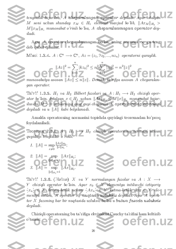 tengsizlik bajarilsa,
Achegaralangan operator deyiladi. Agar istalgan
M soni uchun shunday x
M 2
H
1 element mavjud bo'lib,
kAx
Mk
H 2 >
M kx
M k
H 1 munosabat o'rinli bo'lsa,
Achegaralanmagan operator dey-
iladi.
Agar Aoperator chegaralanmagan bo'lsa, uning normasi 1ga teng
deb qabul qilamiz.
Misol 1.3.4. A:C n
�! Cn
; Az = (z
1;
2 z
2; :::; nz
n)
operatorni qaraylik.
k Az k2
= n
X
k =1 j
kz
kj2
� n2 n
X
k =1 j
z
kj2
= n2
k zk 2
munosabatga asosan kAz k � nkzk . Demak, ta'rifga asosan Achegaralan-
gan operator.
Ta'rif 1.3.5. H
1 va
H
2 Hilbert fazolari va
A:H
1�!
H
2 chiziqli oper-
ator bo'lsin. Istalgan x2 H
1 uchun
kAx k
H 2 �
Mkx k
H 1 munosabat bajar-
iluvchi M >0sonlarning aniq quyi chegarasi Aoperatorning normasi
deyiladi va u kA k kabi belgilanadi.
Amalda operatorning normasini topishda quyidagi teoremadan ko'proq
foydalaniladi.
Teorema 1.3.1. A:H
1 �!
H
2 chiziqli operatorning normasi uchun
quyidagi tengliklar o'rinli:
1. kA k = sup
x6
=0 k
Ax k
H
2 k
x k
H
1 ;
2. kA k = sup
kx k
H
1<
1k
Ax k
H 2;
3. kA k = sup
kx k
H
1=1 k
Ax k
H 2:
Ta'rif 1.3.6.(Heine) Xva Ynormalangan fazolar va A:X �!
Y chiziqli operator bo'lsin. Agar x
0 2
X elementga intiluvchi ixtiyoriy
f x
ng 2
Xketma-ketlik uchun fAx
ng 2
Yketma-ketlik Ax
02
Y ele-
mentga intilsa, Aoperator x
0 nuqtada uzluksiz
deyiladi. AgarAopera-
tor Xfazoning har bir nuqtasida uzluksiz bo'lsa u butun fazoda uzluksiz
deyiladi.
Chiziqli operatorning bu ta'ri�ga ekvivalent Cauchy ta'ri�ni ham keltirib
o'tamiz:
20 
