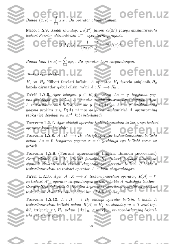 Bunda
(x; s ) = d
P
i =1 x
is
i. Bu operator chegaralangan.
Misol 1.3.9. Xuddi shunday, L
2(
T d
) fazoni `
2(
Z d
) fazoga akislantiruvchi
teskari Fourier akislantirishi F�
1
operatorni qaraymiz:
( F �
1
f )( s) = 1 (2
�)d=
2Z
T d e
�
i( s;x )
f (x )dx:
Bunda ham (s; x ) = d
P
i =1 s
ix
i. Bu operator ham chegaralangan.
Teskari operatorlar
H 1 va
H
2 Hilbert fazolari bo'lsin.
Aoperator H
1 fazoda aniqlanib,
H
2
fazoda qiymatlar qabul qilsin, ya'ni A:H
1�!
H
2 .
Ta'rif 1.3.9. Agar istalgan y2 R(A ) uchun Ax=ytenglama yag-
ona yechimga ega bo'lsa, Aoperator teskarilanuvchan deyiladi. Agar
A teskarilanuvchan bo'lsa, har bir y2 R(A ) ga Ax =ytenglamaning
yagona yechimi x2 D(A ) ni mos qo'yuvchi akslantirish Aoperatorning
teskarisi deyiladi va A�
1
kabi belgilanadi.
Teorema 1.3.7. Agar chiziqli operator teskarilanuvchan bo'lsa, unga teskari
operator ham chiziqlidir.
Teorema 1.3.8. A:H
1�!
H
2 chiziqli operator teskarilanuvchan bo'lishi
uchun Ax= 0 tenglama yagona x= 0 yechimga ega bo'lishi zarur va
yetarli.
Teorema 1.3.9.(Teskari operatorlar haqida Banach teoremasi)
Faraz qilamiz, A� H
1 Hilbert fazosini
H
2 Hilbert fazosiga o'zaro bir
qiymatli akslantiruvchi chiziqli chegaralangan operator bo'lsin. U holda u
teskarilanuvchan va teskari operator A�
1
ham chegaralangan.
Ta'rif 1.3.10. AgarA:X �! Yteskarilanuvchan operator, R(A ) = Y
va teskari A�
1
operator chegaralangan bo'lsa, u holda Auzluksiz teskar-
ilanuvchan deb ataladi. Bundan keyin biz teskarilanuvchanlik va uzluksiz
teskarilanuvchanlik tushunchalari bir xil deb hisoblaymiz.
Teorema 1.3.10. A:H
1 �!
H
2 chiziqli operator bo'lsin. U holda
A
teskarilanuvchan bo'lishi uchun R(A ) = H
2 va shunday
m >0soni top-
ilib, ixtiyoriy x2 H
1 uchun
kAx k
H 2 �
mkx k
H 1 munosabatlarning bajaril-
ishi yetarli va zarur.
23 