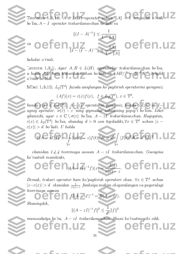 Teorema 1.3.11.
A2L(H ) operator uchun kA k < 1tengsizlik o'rinli
bo'lsa, A� Ioperator teskarilanuvchan bo'ladi va
k(I � A)�
1
k � 1 1
� k Ak
va kI � (I � A)�
1
k � k
A k 1
� k Ak
baholar o'rinli.
Lemma 1.3.1. AgarA; B2L(H ) operatorlar teskarilanuvchan bo'lsa,
u holda ABham teskarilanuvchan bo'ladi va (AB )�
1
= B�
1
A �
1
tenglik
o'rinli bo'ladi.
Misol 1.3.10. L
2(
T d
) fazoda aniqlangan ko'paytirish operatorini qaraymiz:
( Af )(x) = "(x )f (x ); f 2L
2(
T d
); x 2Td
;
bunda "(x ) 2 L
2(
T d
) . A � zI operatorni qaraymiz, bunda z2 C va I�
ayniy operator. �(" ) � "ning qiymatlar sohasining yopig'i bo'lsin. Isbot
qilamizki, agar z2 Cn�(" ) bo'lsa, A� zI teskarilanuvchan. Haqiqatan,
" (x ) 2 L
2(
T d
) bo'lsa, shunday d >0son topiladiki, 8x 2 Td
uchun jz �
" (x )j > d bo'ladi. U holda
k (A � zI )f k2
= Z
T d j
( " (t) � z)f (t) j2
dt �d2 Z
T d j
f (t) j2
dt =d2
k f k2
ekanidan 1.4.4 teoremaga asosan A� zI teskarilanuvchan. Osongina
ko'rsatish mumkinki,
((A � zI )�
1
f )( x) = f
(x ) "
(x ) � z:
Demak, teskari operator ham ko'paytirish operatori ekan. 8x 2 Td
uchun
j z � "(x )j > d ekanidan 1 "
(x )� z funksiya muhim chegaralangan va yuqoridagi
teoremaga asosan
D(A � zI )�
1
= R(A � zI ):
Shuningdek, k(A � zI )�
1
f k2
� 1 d
2k
f k2
munosabatga ko'ra, A� zI teskarilanuvchan. Shuni ko'rsatmoqchi edik.
24 