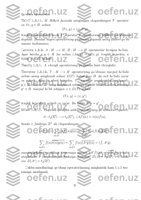 Qo'shma operatorlar
Ta'rif 1.3.11. HHilbert fazosida aniqlangan chegaralangan Toperator
va 8x; y 2H uchun
(T x; y ) = (x; T�
y )
tenglikni qanoatlantiruvchi T�
operator Toperatorning Hilbert qo'shmasi
deyiladi. Bundan buyon operatorning qo'shmasi deganda uning Hilbert qo'sh-
masini tushunamiz.
Lemma 1.3.2. A:H �! H; B :H �! Hoperatorlar berilgan bo'lsin.
Agar barcha x; y2H lar uchun (Ax; y ) = ( Bx; y)tenglik bajarilsa, u
holda A= B bo'ladi.
Tasdiq 1.3.1. Achiziqli operatorning qo'shmasi ham chiziqlidir.
Teorema 1.3.12. T:H �! Hoperatorning qo'shmasi mavjud bo'lishi
uchun uning aniqlanish sohasi D(T ) butun fazo Hda zich bo'lishi zarur
va yetarli. Agar bu shart bajarilsa, T�
operator quyidagicha aniqlanadi:
y 2 H element T�
ning aniqlanish sohasiga tegishli bo'lishi uchun shunday
y �
2 H mavjud bo'lib istalgan x2 D(T ) uchun
( T x; y ) = (x; y�
)
tenglik bajarilishi yetarli va zarur. Bu holda T�
y = y�
.
Misol 1.3.11. Yuqorida qaralgan ushbu operatorning qo'shmasini topamiz:
A :`
2(
Z d
) �! `
2(
Z d
); (A ^
f )( n) = ^ v(n ) ^
f (n );
bunda ^
v funksiya Zd
da chegaralangan.
( A ^
f ; ^
g ) = X
n 2 Zd(
A ^
f )( n) ^
g (n ) = X
n 2 Zd ^
v (n ) ^
f (n ) ^
g (n ) =
X
n 2 Zd ^
f (n ) ^
v (n )^g (n ) = X
n 2 Zd ^
f (n ) (
A �
^
g )( n) = ( ^
f ; A �
^
g )
munosabatlarga va oldingi teoremaga asosan (A �
^
f )( n) = ^
v (n ) ^
f (n ) kabi
aniqlanadi. ^
v chegaralangan funksiya ekanidan, D(A ) = `
2(
Z d
) . U holda
esa D(A �
) = `
2(
Z d
) .
Ushbu misollardagi qo'shma operatorlarning aniqlanishi ham 1.5.1 teo-
remaga asoslanadi.
25 