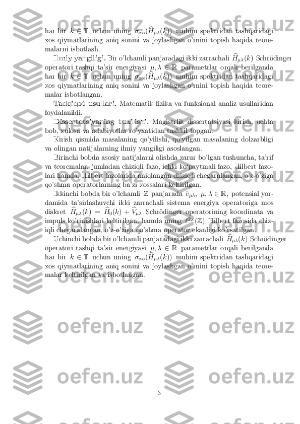 har bir
k2 T uchun uning �
ess (b
H �� (
k )) muhim spektridan tashqaridagi
xos qiymatlarining aniq sonini va joylashgan o'rnini topish haqida teore-
malarni isbotlash. Ilmiy yangiligi. Bir o'lchamli panjaradagi ikki zarrachali b
H �� (
k ) Schr�odinger
operatori tashqi ta'sir energiyasi �; �2R parametrlar orqali berilganda
har bir k2 T uchun uning �
ess (b
H �� (
k )) muhim spektridan tashqaridagi
xos qiymatlarining aniq sonini va joylashgan o'rnini topish haqida teore-
malar isbotlangan. Tadqiqot usullari. Matematik �zika va funksional analiz usullaridan
foydalanildi. Dissertatsiyaning tuzilishi. Magistrlik dissertatsiyasi kirish, uchta
bob, xulosa va adabiyotlar ro'yxatidan tashkil topgan. Kirish qismida masalaning qo'yilishi, qo`yilgan masalaning dolzarbligi
va olingan natijalarning ilmiy yangiligi asoslangan. Birinchi bobda asosiy natijalarni olishda zarur bo'lgan tushuncha, ta'rif
va teoremalar, jumladan chiziqli fazo, ichki ko`paytmali fazo, Hilbert fazo-
lari hamda, Hilbert fazolarida aniqlangan chiziqli chegaralangan, o'z-o'ziga
qo'shma operatorlarning ba'zi xossalari keltirilgan. Ikkinchi bobda bir o'lchamli Zpanjarada ^ v
�� ; �; �
2R;potensial yor-
damida ta'sirlashuvchi ikki zarrachali sistema energiya operatoriga mos
diskret b
H �� (
k ) = b
H 0(
k ) + b
V �� Schr�odinger operatorining koordinata va
impuls ko'rinishlari keltirilgan, hamda uning `2
;e
(Z ) Hilbert fazosida chiz-
iqli chegaralangan, o'z-o'ziga qo'shma operator ekanligi ko'rsatilgan.
Uchinchi bobda bir o'lchamli panjaradagi ikki zarrachali b
H �� (
k ) Schr�odinger
operatori tashqi ta'sir energiyasi �; �2R parametrlar orqali berilganda
har bir k2 T uchun uning �
ess (b
H �� (
k )) muhim spektridan tashqaridagi
xos qiymatlarining aniq sonini va joylashgan o'rnini topish haqida teore-
malar keltirilgan va isbotlangan.
3 