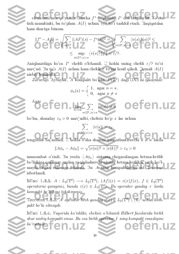 elementni mos qo'yamiz. Barcha
f�
to'plamini I�
deb belgilaylik. Ko'rsa-
tish mumkinki, bu to'plam A(I ) uchun "=2 to'r tashkil etadi. Haqiqatdan
ham shartga binoan
kf �
� Af k= s X
s 2 Z d j
( AF )(s) � f�
(s )j2
= s X
s 2 Zd
;js j>n j
v (s )f (s )j2
�
� sup
s 2 Zd
;j s j>n f
v (s )gk fk < "= 2:
Aniqlanishiga ko'ra I�
chekli o'lchamli. U holda uning chekli "=2 to'ri
mavjud. Bu to'r A(I ) uchun ham chekli "to'rni hosil qiladi. Demak A(I )
nisbiy kompakt. Zarurligi. Aytaylik, Akompakt bo'lsin. `2
(Z d
) dagi ONS ni qaraymiz:
� n(
s ) = �
1; agar n= s;
0 ; agar n6
= s
Agar lim
n !1 X
s 2 Z d
;js j>n j
v (s )j 6 = 0
bo'lsa, shunday "
0 >
0 mavjudki, cheksiz ko'p slar uchun
X
s 2 Zd
;j s j>n j
v (s )j > "
0
tengsizlik ba jariladi. U holda o'sha shartni qanoatlantiruvchi k6
= n larda
k A�
n�
A�
kk
= p j
v (n )j2
+ jv (k )j2
> " 0>
0
munosabat o'rinli. Bu yerda fA�
ng
sistema chegaralangan ketma-ketlik
bo'lishiga qaramay undan yaqinlashuvchi qismiy ketma-ketlik a jratib bo'l-
maydi degan xulosaga kelamiz. Bu Aning kompaktligiga zid. Teorema
isbotlandi.
Misol 1.6.3. A:L
2(
T d
) �! L
2(
T d
); (Af )(x) = "(x )f (x ); f 2L
2(
T d
)
operatorni qaraymiz, bunda "(x ) 2 L
2(
T d
) . Bu operator qanday "larda
kompakt bo'lishini tekshiramiz.
Teorema 1.6.3. Aoperator hech qanday "(x ) 2 L
2(
T d
) n f 0g uchun kom-
pakt bo'la olmaydi.
Misol 1.6.4. Yuqorida ko'rdikki, cheksiz o'lchamli Hilbert fazolarida birlik
shar nisbiy kompakt emas. Bu esa birlik operator Ining kompakt emasligini
ko'rsatadi.
30 
