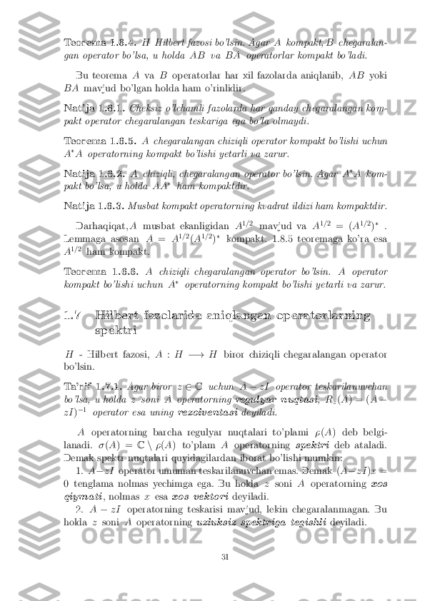 Teorema 1.6.4.
HHilbert fazosi bo'lsin. Agar Akompakt, Bchegaralan-
gan operator bo'lsa, u holda ABvaBA operatorlar kompakt bo'ladi.
Bu teorema Ava Boperatorlar har xil fazolarda aniqlanib, AByoki
BA mavjud bo'lgan holda ham o'rinlidir.
Natija 1.6.1. Cheksiz o'lchamli fazolarda har qanday chegaralangan kom-
pakt operator chegaralangan teskariga ega bo'la olmaydi.
Teorema 1.6.5. Achegaralangan chiziqli operator kompakt bo'lishi uchun
A �
A operatorning kompakt bo'lishi yetarli va zarur.
Natija 1.6.2. Achiziqli, chegaralangan operator bo'lsin. Agar A�
A kom-
pakt bo'lsa, u holda AA�
ham kompaktdir.
Natija 1.6.3. Musbat kompakt operatorning kvadrat ildizi ham kompaktdir.
Darhaqiqat, Amusbat ekanligidan A1
=2
mavjud va A1
=2
= ( A1
= 2
)�
.
Lemmaga asosan A= A1
=2
(A 1
=2
)�
kompakt. 1.8.5 teoremaga ko'ra esa
A 1
=2
ham kompakt.
Teorema 1.6.6. Achiziqli chegaralangan operator bo'lsin. Aoperator
kompakt bo'lishi uchun A�
operatorning kompakt bo'lishi yetarli va zarur.
1.7 Hilbert fazolarida aniqlangan operatorlarning spektri
H - Hilbert fazosi, A:H �! Hbiror chiziqli chegaralangan operator
bo'lsin.
Ta'rif 1.7.1. Agar birorz2 C uchun A� zI operator teskarilanuvchan
bo'lsa, u holda zsoni Aoperatorning regulyar nuqtasi ,R
z(
A ) = ( A�
zI )�
1
operator esa uning rezolventasideyiladi.
A operatorning barcha regulyar nuqtalari to'plami �(A ) deb belgi-
lanadi. �(A ) = Cn�(A ) to'plam Aoperatorning spektrideb ataladi.
Demak spektr nuqtalari quyidagilardan iborat bo'lishi mumkin: 1.A� zI operator umuman teskarilanuvchan emas. Demak ( A� zI )x =
0 tenglama nolmas yechimga ega. Bu holda zsoni Aoperatorning xos
qiymati , nolmas xesa xos vektori deyiladi.
2. A� zI operatorning teskarisi mavjud, lekin chegaralanmagan. Bu
holda zsoni Aoperatorning uzluksiz spektriga tegishli deyiladi.
31 