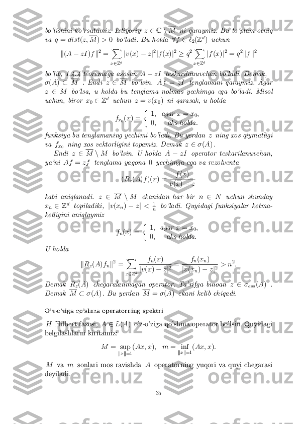 bo'lishini ko'rsatamiz. Ixtiyoriy
z2 Cn M
ni qaraymiz. Bu to'plam ochiq
va q= dist (z; M
)> 0bo'ladi. Bu holda 8f 2 `
2(
Z d
) uchun
k (A � zI )f k2
= X
x 2 Zd j
v (x ) � zj2
jf (x )j2
� q2 X
x 2 Zd j
f (x )j2
= q2
k f k2
bo'lib, 1.4.4 teoremaga asosan A� zI teskarilanuvchan bo'ladi. Demak,
� (A ) � M
. Endi z2 M
bo'lsin. Af=zI tenglamani qaraymiz. Agar
z 2 M bo'lsa, u holda bu tenglama nolmas yechimga ega bo'ladi. Misol
uchun, biror x
0 2
Zd
uchun z= v(x
0)
ni qarasak, u holda
f x0(
x ) = �
1; agar x= x
0;
0 ; aks holda :
funksiya bu tenglamaning yechimi bo'ladi. Bu yerdan zning xos qiymatligi
va f
x0 ning xos vektorligini topamiz. Demak
z2 �(A ).
Endi z2 M
nM bo'lsin. U holda A� zI operator teskarilanuvchan,
ya'ni Af=zf tenglama yagona 0yechimga ega va rezolventa
( R
z(
A )f )( x) = f
(x ) v
(x ) � z
kabi aniqlanadi. z2 M
nM ekanidan har bir n2 N uchun shunday
x n 2
Zd
topiladiki, jv (x
n)
� zj < 1 n
bo'ladi. Quyidagi funksiyalar ketma-
ketligini aniqlaymiz
fn(
x ) = �
1; agar x= x
0;
0 ; aks holda :
U holda
kR
z(
A )f
nk 2
= X
x 2 Z d f
n(
x ) j
v (x ) � zj2 = f
n(
x
n) j
v (x
n)
� zj2 > n 2
:
Demak R
z(
A ) chegaralanmagan operator. Ta'rifga binoan z2 �
ess (
A ) .
Demak M
��(A ). Bu yerdan M
=�(A ) ekani kelib chiqadi.
O'z-o'ziga qo'shma operatorning spektri H Hilbert fazosi, A2L(A ) o'z-o'ziga qo'shma operator bo'lsin. Quyidagi
belgilashlarni kiritamiz:
M= sup
kx k=1 (
Ax; x ); m = inf
kx k=1 (
Ax; x ):
M vamsonlari mos ravishda Aoperatorning yuqori va quyi chegarasi
deyiladi.
33 