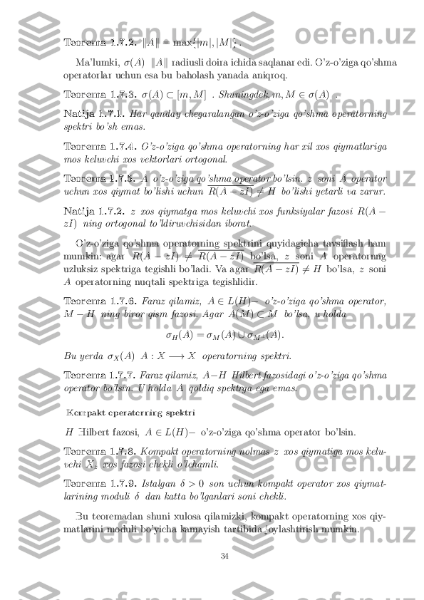 Teorema 1.7.2.
kA k = max fjm j; jM jg.
Ma'lumki, �(A ) kA k radiusli doira ichida saqlanar edi. O'z-o'ziga qo'shma
operatorlar uchun esa bu baholash yanada aniqroq.
Teorema 1.7.3. �(A )� [m; M ]. Shuningdek, m; M2�(A ) .
Natija 1.7.1. Har qanday chegaralangan o'z-o'ziga qo'shma operatorning
spektri bo'sh emas.
Teorema 1.7.4. O'z-o'ziga qo'shma operatorning har xil xos qiymatlariga
mos keluvchi xos vektorlari ortogonal.
Teorema 1.7.5. Ao'z-o'ziga qo'shma operator bo'lsin. zsoni Aoperator
uchun xos qiymat bo'lishi uchun R
(A � zI )6
= H bo'lishi yetarli va zarur.
Natija 1.7.2. zxos qiymatga mos keluvchi xos funksiyalar fazosi R(A �
zI )ning ortogonal to'ldiruvchisidan iborat.
O'z-o'ziga qo'shma operatorning spektrini quyidagicha tavsiash ham
mumkin: agar R(A � zI)6
= R
(A � zI ) bo'lsa, zsoni Aoperatornng
uzluksiz spektriga tegishli bo'ladi. Va agar R
(A � zI )6
= H bo'lsa, zsoni
A operatorning nuqtali spektriga tegishlidir.
Teorema 1.7.6. Faraz qilamiz,A2L(H )� o'z-o'ziga qo'shma operator,
M �H ning biror qism fazosi. Agar A(M )� M bo'lsa, u holda
� H (
A ) = �
M (
A )[ �
M ?
(A ):
Bu yerda �
X (
A ) A :X �! Xoperatorning spektri.
Teorema 1.7.7. Faraz qilamiz,A� H Hilbert fazosidagi o'z-o'ziga qo'shma
operator bo'lsin. U holda Aqoldiq spektrga ega emas.
Kompakt operatorning spektri
H Hilbert fazosi, A2L(H )� o'z-o'ziga qo'shma operator bo'lsin.
Teorema 1.7.8. Kompakt operatorning nolmas zxos qiymatiga mos kelu-
vchi X
z xos fazosi chekli o'lchamli.
Teorema 1.7.9. Istalgan� >0son uchun kompakt operator xos qiymat-
larining moduli �dan katta bo'lganlari soni chekli.
Bu teoremadan shuni xulosa qilamizki, kompakt operatorning xos qiy-
matlarini moduli bo'yicha kamayish tartibida joylashtirish mumkin.
34 