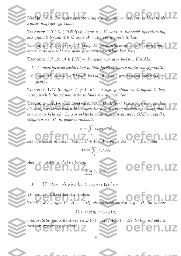 Natija 1.7.3.
Kompakt operatorning xos qiymatlari to'plami noldan farqli
limitik nuqtaga ega emas.
Teorema 1.7.10.(Phillips) Agarz2 C soni Akompakt operatorning
xos qiymati bo'lsa, z
2 C soni A�
ning xos qiymati bo'ladi.
Teorema 1.7.11. Ava A�
kompakt operatorlarning zva z
xos qiymat-
lariga mos keluvchi xos qism fazolarining o'lchamlari teng.
Teorema 1.7.12. A2L(H )� kompakt operator bo'lsin. U holda
1. Aoperatorning spektridagi noldan farqli ixtiyoriy nuqta xos qiymatdir;
2.Agar Hcheksiz o'lchamli bo'lsa, 0soni operatorning spektriga te-
gishli.
Teorema 1.7.13. AgarA6
= 0 o'z - o'ziga qo'shma va kompakt bo'lsa,
uning hech bo'lmaganda bitta nolmas xos qiymati bor.
Teorema 1.7.14.(Hilbert-Shmidt) HHilbert fazosidagi har qanday
o'z-o'ziga qo'shma kompakt Aoperator uchun uning nolmas z
n xos qiymat-
lariga mos keluvchi  
n xos vektorlaridan tuzilgan shunday ONS mavjudki,
ixtiyoriy x2 H ni yagona ravishda
x= X
k c
k 
k +
x0
kabi ifodalash mumkin, bunda x0
2 K erA , ya'ni Ax0
= 0 . Bu holda
Ax =X
k c
kz
k 
k:
Agar  
n sistema cheksiz bo'lsa,
lim
n !1 z
n = 0
:
1.8 Unitar ekvivalent operatorlar H 1 va
H
2 Hilbert fazolari bolsin.
Ta'rif 1.8.1. AgarU:H
1�!
H
2akslantirish barcha
x; y2H
1lar uchun
( U x; U y )
H 2 = (
x; y )
H 1
munosabatni qanoatlantirsa va D(U ) = H
1,
R(U ) = H
2 bo'lsa, u holda u
unitar operator deyiladi.
35 