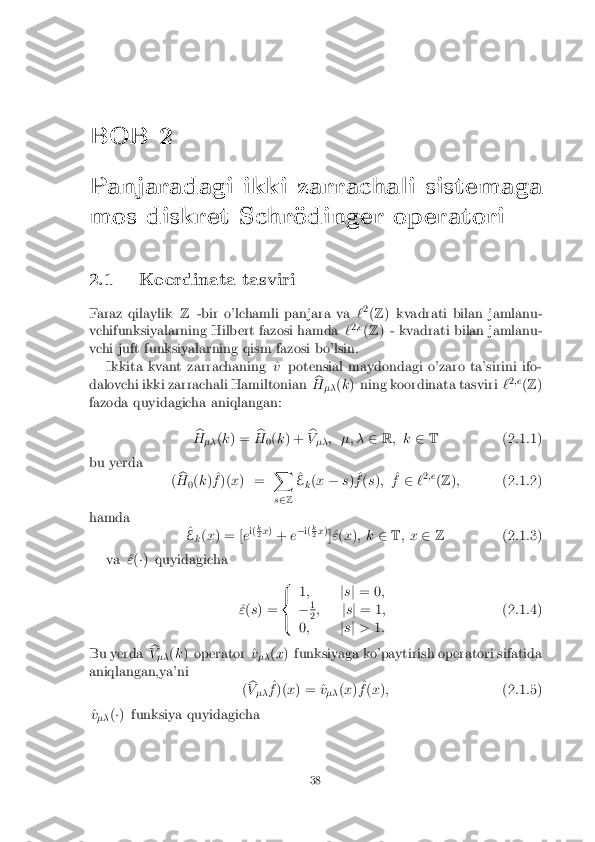 BOB 2
Panjaradagi ikki zarrachali sistemaga
mos diskret Schr�odinger operatori
2.1 Koordinata tasviri
Faraz qilaylik Z-bir o'lchamli panjara va `2
(Z ) kvadrati bilan jamlanu-
vchifunksiyalarning Hilbert fazosi hamda `2
;e
(Z ) - kvadrati bilan jamlanu-
vchi juft funksiyalarning qism fazosi bo'lsin. Ikkita kvant zarrachaning ^ vpotensial maydondagi o'zaro ta'sirini ifo-
dalovchi ikki zarrachali Hamiltonian b
H �� (
k ) ning koordinata tasviri `2
;e
(Z )
fazoda quyidagicha aniqlangan:
b
H �� (
k ) = b
H 0(
k ) + b
V �� ; �; �
2R; k 2T (2.1.1)
bu yerda (b
H 0(
k ) ^
f )( x) = X
s 2 Z ^
E k(
x � s) ^
f (s ); ^
f 2 `2
;e
(Z ); (2.1.2)
hamda ^
E k(
x ) = [ ei(
k 2
x
)
+ e�
i( k 2
x
)
] ^" (x ); k 2T; x 2Z (2.1.3)
va ^ "(�) quyidagicha
^
" (s ) = 8
<
: 1
; js j = 0 ;
� 1 2
;
js j = 1 ;
0 ; js j > 1: (2.1.4)
Bu yerda b
V �� (
k ) operator ^ v
�� (
x ) funksiyaga ko'paytirish operatori sifatida
aniqlangan,ya'ni (b
V �� ^
f )( x) = ^ v
�� (
x ) ^
f (x ); (2.1.5)
^
v
�� (
�) funksiya quyidagicha
38 