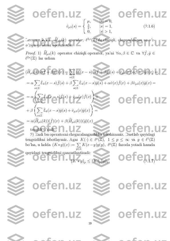 ^
v
�� (
s ) = 8
<
: �;
js j = 0 ;
� 2
;
js j = 1 ;
0 ; js j > 1; (2.1.6)
Lemma 2.1.1. b
H �� (
k ) operator, `2
;e
(Z )da chiziqli, chegaralangan va o'z-
o'ziga qo'shma operatordir.
Proof. 1)b
H �� (
k ) operator chiziqli operator, ya'ni 8�; � 2C va 8^
f ; ^
g 2
` 2
;e
(Z ) lar uchun
( b
H �� (
k )( � ^
f + �^
g ))( x) = X
s 2 Z ^
E k(
x � s)( � ^
f + �^
g )( s) + ^ v
�� (
x )( � ^
f + �^
g )( x) =
= �X
s 2 Z ^
E k(
x � s) ^
f (s ) + �X
s 2 Z ^
E k(
x � s)^g (s ) + �^
v (x ) ^
f (x ) + �^
v
�� (
x )^g (x ) =
= � 
X
s 2 Z ^
E k(
x � s) ^
f (s ) + ^ v
�� (
x ) ^
f (x )!
+
+ � 
X
s 2 Z ^
E k(
x � s)^g (s ) + ^ v
�� (
x )^g (x )!
=
= �(b
H �� (
k ))( ^
f )( x) + �(b
H �� (
k ))(^ g)( x)
tenglik o'rinli.
2) Endi bu operatorni chegaralanganlikka tekshiramiz. Dastlab quyidagi
tengsizlikni isbotlaymiz. Agar K(�) 2 `p
(Z ); 1� p� 1 vag2 `1
(Z )
bo'lsa, u holda ( K�g)( x) := P
y 2 Z K
(x � y)g (y ); ` p
(Z ) fazoda yotadi hamda
quyidagi tengsizlikni qanoatlantiradi:
kK �gk
p � k
Kk
pk
g k
1:
(2.1.7)
39 