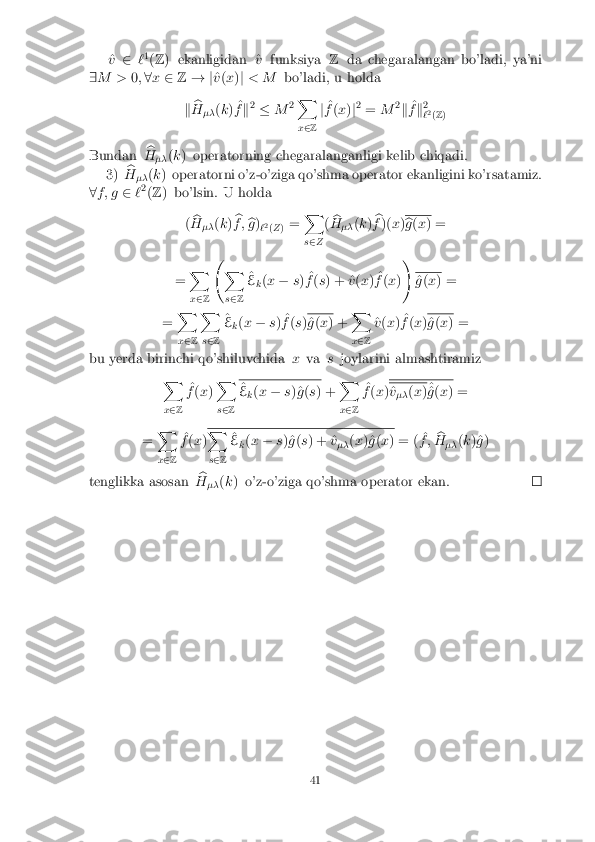 ^
v 2 `1
(Z ) ekanligidan ^ vfunksiya Zda chegaralangan bo'ladi, ya'ni
9 M > 0;8 x 2 Z! j ^
v (x )j < M bo'ladi, u holda
k b
H �� (
k ) ^
f k2
� M2X
x 2 Z j
^
f (x )j2
= M 2
k ^
f k2
` 2
(Z )
Bundan b
H �� (
k ) operatorning chegaralanganligi kelib chiqadi.
3) b
H �� (
k ) operatorni o'z-o'ziga qo'shma operator ekanligini ko'rsatamiz.
8 f ; g 2`2
(Z ) bo'lsin. U holda
(b
H �� (
k ) b
f ; b
g )
`2
(Z ) = X
s 2 Z (
b
H �� (
k ) b
f )( x) b
g (x ) =
= X
x 2 Z  
X
s 2 Z ^
E k(
x � s) ^
f (s ) + ^ v(x ) ^
f (x )! ^
g (x ) =
= X
x 2 Z X
s 2 Z ^
E k(
x � s) ^
f (s ) ^
g (x ) + X
x 2 Z ^
v (x ) ^
f (x ) ^
g (x ) =
bu yerda birinchi qo'shiluvchida xva sjoylarini almashtiramiz
X
x 2 Z ^
f (x )X
s 2 Z ^
E k(
x � s)^g (s ) + X
x 2 Z ^
f (x ) ^
v
�� (
x )^
^
g (x ) =
= X
x 2 Z ^
f (x ) X
s 2 Z ^
E k(
x � s)^g (s ) + ^ v
�� (
x )^g (x ) = ( ^
f ; b
H �� (
k )^g )
tenglikka asosan b
H �� (
k ) o'z-o'ziga qo'shma operator ekan. 41 