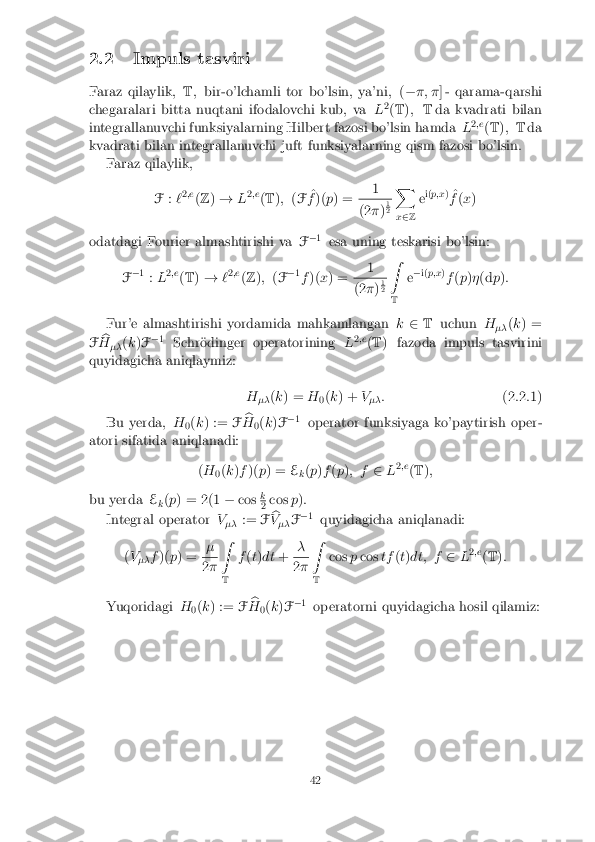 2.2 Impuls tasviri
Faraz qilaylik, T; bir-o'lchamli tor bo'lsin, ya'ni, ( ��; � ] - qarama-qarshi
chegaralari bitta nuqtani ifodalovchi kub, va L2
(T ); Tda kvadrati bilan
integrallanuvchi funksiyalarning Hilbert fazosi bo'lsin hamda L2
;e
(T ); T da
kvadrati bilan integrallanuvchi juft funksiyalarning qism fazosi bo'lsin. Faraz qilaylik,
F:`2
;e
(Z )! L2
;e
(T ); (F ^
f )( p) = 1 (2
�)1 2
X
x 2 Z e
i(
p;x )
^
f (x )
odatdagi Fourier almashtirishi va F�
1
esa uning teskarisi bo'lsin:
F �
1
:L 2
;e
(T )! `2
;e
(Z ); (F �
1
f )( x) = 1 (2
�)1 2
Z
T e
�
i(p;x )
f (p )� (d p):
Fur'e almashtirishi yordamida mahkamlangan k2 T uchun H
�� (
k ) =
F b
H �� (
k )F �
1
Schr�odinger operatorining L2
;e
(T ) fazoda impuls tasvirini
quyidagicha aniqlaymiz:
H�� (
k ) = H
0(
k ) + V
�� :
(2.2.1)
Bu yerda, H
0(
k ) := Fb
H 0(
k )F �
1
operator funksiyaga ko'paytirish oper-
atori sifatida aniqlanadi:
(H
0(
k )f )( p) = E
k(
p )f (p ); f 2L2
;e
(T );
bu yerda E
k(
p ) = 2(1 �cos k 2
cos
p):
Integral operator V
�� :=
Fb
V �� F�
1
quyidagicha aniqlanadi:
( V
�� f
)( p) = � 2
� Z
T f
(t) dt + � 2
� Z
T cos
pcos tf(t) dt; f 2L2
;e
(T ):
Yuqoridagi H
0(
k ) := Fb
H 0(
k )F �
1
operatorni quyidagicha hosil qilamiz:
42 