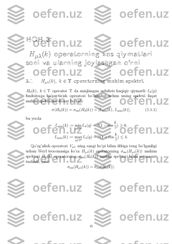 BOB 3
H �� (
k ) operatorning xos qiymatlari
soni va ularning joylashgan o'rni
3.1 H
�� (
k ); k 2T operatorning muhim spektri.
H 0(
k ); k 2T operator Tda aniqlangan uzluksiz haqiqiy qiymatli E
k(
p )
funksiyaga ko'paytirish operatori bo'lganligi uchun uning spektri faqat
muhim spektrdan iborat bo'ladi:
�(H
0(
k )) = �
ess (
H
0(
k )) = [ E
min (
k ); E
max (
k )] ; (3.1.1)
bu yerda Emin (
k ) := min
q2 T d E
k(
q ) = 2(1 �cos k 2
)
� 0;
E max (
k ) := max
q2 T d E
k(
q ) = 2(1 + cos k 2
)
� 4:
Qo'zg'alish operatori V
�� ning rangi ko'pi bilan ikkiga teng bo'lganligi
uchun Weyl teoremasiga ko'ra H
�� (
k ) operatorning �
ess (
H
�� (
k )) muhim
spektori H
0(
k ) operatorning �
ess (
H
0(
k )) muhim spektori bilan ustma-ust
tushadi, yani: �ess (
H
�� (
k )) = �
ess (
H
0(
k )) :
45 