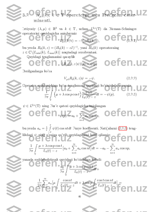 3.2
H
�� (
k ); k 2T operatorga mos Fredgolm deter-
minanti.
Ixtiyoriy ( �; �)2 R2
va k2 T, uchun L2
;e
(T ) da Birman-Schuinger
operatorini quyidagicha aniqlaymiz
B�� (
k; z ) = �V
�� R
0(
k; z ); (3.2.1)
bu yerda R
0(
k; z ) = ( H
0(
k ) � zI )�
1
; yani H
0(
k ) operatorning
z 2 Cn[E
min (
k ); E
max (
k )] nuqtadagi rezolventasi.
Quyidagi tenglamasini qaraylik
(B
�� (
k; z )  )( p) =  (p )
Berilganlarga ko'ra V�� R
0(
k; z )  = � : (3.2.2)
Operator aniqlanishiga ko'ra tenglamani quyidagi ko'rinishda yozamiz 1 2
� Z
T �
� + �cos pcos t�
 (t) E
k(
t) � zdt
=� (p ): (3.2.3)
  2L2
;e
(T ) ning Fur'e qatori quyidagicha aniqlangan
 (p ) = a
0 + 1
X
n =1 a
n cos
np;
bu yerda a
n = 1 �
�
R
� �  
(t) cos ntdt Furye koe�senti. Natijalarni (3.2.3) teng-
likdagi  ning o'rniga qo'yib quyidagilarni hosil qilamiz;
1 2
� Z
T �
+ �cos pcos t E
k(
t) � z �
a 0 + 1
X
n =1 a
n cos
nt�
dt =�a
0 � 1
X
n =1 a
n cos
np;
yanada soddalashtirsak quyidagi ko'rinishga keladi: a0 2
� Z
T �
+ �cos pcos t E
k(
t) � z dt
+
1 2
� 1
X
n =1 a
n�
� Z
T cos
nt E
k(
t) � zdt
+�cos pZ
T cos
tcos nt E
k(
t) � zdt �
=
46 