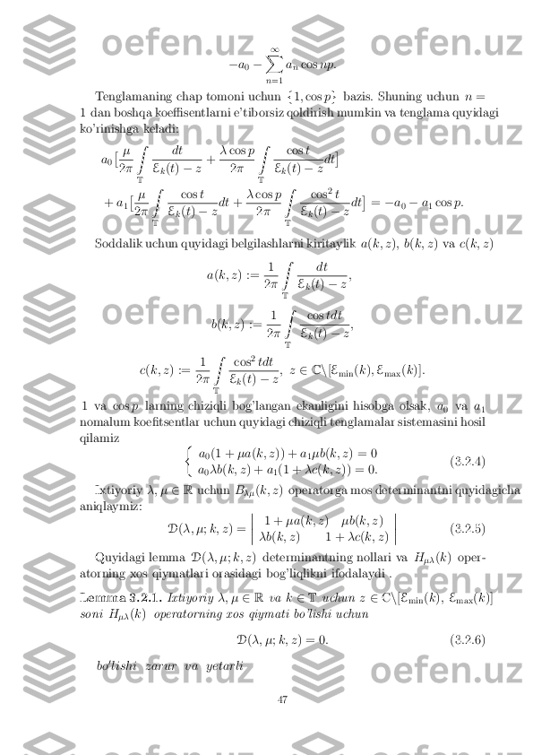 �
a
0 � 1
X
n =1 a
n cos
np:
Tenglamaning chap tomoni uchun f1;cos pg bazis. Shuning uchun n=
1 dan boshqa koe�sentlarni e'tiborsiz qoldirish mumkin va tenglama quyidagi
ko'rinishga keladi:
a0�
� 2
� Z
T dt E
k(
t) � z+
�
cos p 2
� Z
T cos
t E
k(
t) � zdt �
+ a
1�
� 2
� Z
T cos
t E
k(
t) � zdt
+�
cos p 2
� Z
T cos
2
t E
k(
t) � zdt �
= �a
0 �
a
1 cos
p:
Soddalik uchun quyidagi belgilashlarni kiritaylik a(k; z ); b (k; z ) va c(k; z )
a (k; z ) := 1 2
� Z
T dt E
k(
t) � z;
b (k; z ) := 1 2
� Z
T cos
tdt E
k(
t) � z;
c (k; z ) := 1 2
� Z
T cos
2
tdt E
k(
t) � z; z
2Cn[E
min (
k ); E
max (
k )] :
1 va cos plarning chiziqli bog'langan ekanligini hisobga olsak, a
0 va
a
1
nomalum koe�tsentlar uchun quyidagi chiziqli tenglamalar sistemasini hosil
qilamiz �
a0(1 +
�a(k; z )) + a
1�b
(k; z ) = 0
a 0�b
(k; z ) + a
1(1 +
�c(k; z )) = 0 : (3.2.4)
Ixtiyoriy �; �2R uchun B
�� (
k; z ) operatorga mos determinantni quyidagicha
aniqlaymiz:
D(�; � ;k; z ) = �
�
�
� 1 +
�a(k; z )�b(k; z )
�b (k; z ) 1 + �c(k; z )�
�
�
� (3.2.5)
Quyidagi lemma D(�; � ;k; z ) determinantning nollari va H
�� (
k ) oper-
atorning xos qiymatlari orasidagi bog'liqlikni ifodalaydi .
Lemma 3.2.1. Ixtiyoriy�; �2R va k2 T uchun z2 Cn[E
min (
k ); E
max (
k )]
soni H
�� (
k ) operatorning xos qiymati bo'lishi uchun
D(�; � ;k; z ) = 0 : (3.2.6)
bo 0
lishi zarur va yetarli
47 