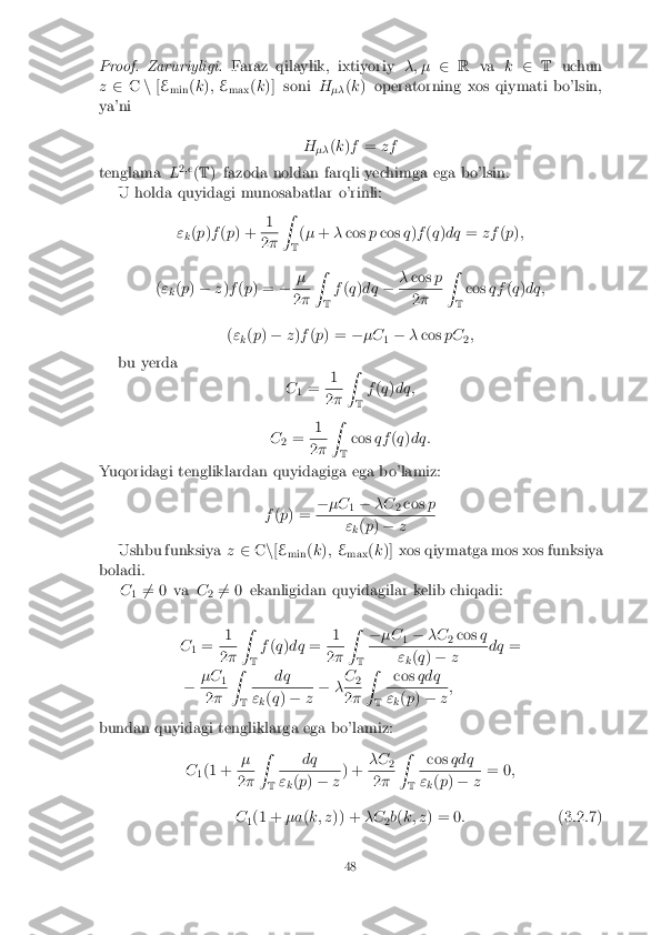 Proof.Zaruriyligi.
Faraz qilaylik, ixtiyoriy �; �2R va k2 T uchun
z 2 Cn[E
min (
k ); E
max (
k )] soni H
�� (
k ) operatorning xos qiymati bo'lsin,
ya'ni
H�� (
k )f = zf
tenglama L2
;e
(T ) fazoda noldan farqli yechimga ega bo'lsin.
U holda quyidagi munosabatlar o'rinli:
"k(
p )f (p ) + 1 2
� Z
T(
� + �cos pcos q)f (q )dq =zf (p );
( "
k(
p ) � z)f (p ) = �� 2
� Z
T f
(q )dq ��
cos p 2
� Z
T cos
qf(q )dq;
( "
k(
p ) � z)f (p ) = ��C
1�
�cos pC
2;
bu yerda C1= 1 2
� Z
T f
(q )dq;
C 2= 1 2
� Z
T cos
qf(q )dq:
Yuqoridagi tengliklardan quyidagiga ega bo'lamiz:
f(p ) = �
�C
1�
�C
2cos
p "
k(
p ) � z
Ushbu funksiya z2 Cn[E
min (
k ); E
max (
k )] xos qiymatga mos xos funksiya
boladi. C16
= 0 va C
26
= 0 ekanligidan quyidagilar kelib chiqadi:
C 1= 1 2
� Z
T f
(q )dq = 1 2
� Z
T �
�C
1�
�C
2cos
q "
k(
q ) � z dq
=
� �C
1 2
� Z
T dq "
k(
q ) � z�
�C
2 2
� Z
T cos
qdq "
k(
p ) � z;
bundan quyidagi tengliklarga ega bo'lamiz:
C1(1 + � 2
� Z
T dq "
k(
p ) � z) +
�C
2 2
� Z
T cos
qdq "
k(
p ) � z= 0
;
C 1(1 +
�a(k; z )) + �C
2b
(k; z ) = 0 : (3.2.7)
48 