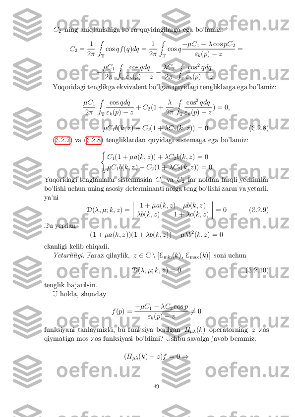 C
2 ning aniqlanishiga ko'ra quyidagilarga ega bo'lamiz:
C2= 1 2
� Z
T cos
qf(q )dq = 1 2
� Z
T cos
q�
�C
1�
�cos pC
2 "
k(
p ) � z =
� �C
1 2
� Z
T cos
qdq "
k(
p ) � z�
�C
2 2
� Z
T cos
2
qdq "
k(
p ) � z:
Yuqoridagi tenglikga ekvivalent bo'lgan quyidagi tengliklarga ega bo'lamiz: �C1 2
� Z
T cos
qdq "
k(
p ) � z+
C
2(1 + � 2
� Z
T cos
2
qdq "
k(
p ) � z) = 0
;
�C 1b
(k; z ) + C
2(1 +
�C
2(
k; z )) = 0 : (3.2.8)
(3.2.7) va (3.2.8) tengliklardan quyidagi sistemaga ega bo'lamiz: (C1(1 +
�a(k; z )) + �C
2b
(k; z ) = 0
�C 1b
(k; z ) + C
2(1 +
�C
2(
k; z )) = 0
Yuqoridagi tenglamalar sistemasida C
1 va
C
2 lar noldan farqli yechimlar
bo'lishi uchun uning asosiy determinanti nolga teng bo'lishi zarur va yetarli,
ya'ni
D(�; � ;k; z ) = �
�
�
� 1 +
�a(k; z )�b(k; z )
�b (k; z ) 1 + �c(k; z )�
�
�
� = 0 (3.2.9)
Bu yerdan (1 +�a(k; z ))(1 + �b(k; z ))� ��b 2
(k; z ) = 0
ekanligi kelib chiqadi. Yetarliligi. Faraz qilaylik, z2 Cn[E
min (
k ); E
max (
k )] soni uchun
D (�; � ;k; z ) = 0 (3.2.10)
tenglik ba jarilsin. U holda, shunday
f(p ) = �
�C
1�
�C
2cos
p "
k(
p ) � z 6
= 0
funksiyani tanlaymizki, bu funksiya berilgan H
�� (
k ) operatorning zxos
qiymatiga mos xos funksiyasi bo'ldimi? Ushbu savolga javob beramiz.
(H
�� (
k ) � z)f = 0 )
49 