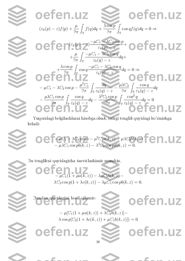 (
"
k(
p ) � z)f (p ) + � 2
� Z
T f
(q )dq +�
cos p 2
� Z
T cos
qf(q )dq = 0 )
( "
k(
p ) � z)�
�C
1�
�C
2cos
p "
k(
p ) � z +
+ � 2
� Z
T �
�C
1�
�C
2cos
q "
k(
q ) � z dq
+
+ �
cos p 2
� Z
T cos
q�
�C
1�
�C
2cos
q "
k(
q ) � z dq
= 0 )
� �C
1�
�C
2cos
p� �
2
C 1 2
� Z
T dq "
k(
q ) � z�
��C
2 2
� Z
T cos
q "
k(
q ) � zdq
� ��C
1cos
p 2
� Z
T cos
q "
k(
q ) � zdq
��
2
C 2cos
p 2
� Z
T cos
2
q "
k(
q ) � zdq
= 0
Yuqoridagi belgilashlarni hisobga olsak, oxirgi tenglik quyidagi ko'rinishga
keladi:
��C
1�
�C
2cos
p� �2
C 1a
(k; z )� ��C
2b
(k; z )
� ��C
1cos
pb(k; z )� �2
C 2cos
pd(k; z ) = 0 :
Bu tenglikni quyidagicha tasvirlashimiz mumkin. ��C
1(1 +
�a(k; z ))� ��C
2b
(k; z )�
�C 2cos
p(1 + �c(k; z ))� ��C
1cos
pb(k; z ) = 0 :
Bundan quyidagini hosil qilamiz: ��[C
1(1 +
�a(k; z )) + �C
2b
(k; z )]�
� cos p[C
2(1 +
�c(k; z )) + �C
1b
(k; z )]) = 0
50 