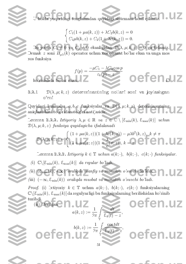 U holda yuqoridagi tenglamadan quyidagi sistemani hosil qilamiz.
(C1(1 +
�a(k; z )) + �C
2b
(k; z ) = 0
C 1�b
(k; z ) + C
2(1 +
�c(k; z )) = 0 :
Bu yerda C
1 6
= 0 va C
2 6
= 0 ekanligidan D(�; � ;k; z ) = 0 ga kelamiz.
Demak zsoni H
�� (
k ) operator uchun xos qiymat bo'lar ekan va unga mos
xos funksiya
f(p ) = �
�C
1�
�C
2cos
p "
k(
p ) � z
ko'rinishda bo'lar ekan. 3.2.1
D(�; � ;k; z )determinantning nollari soni va joylashgan
o'rni
Quyidagi lemmalar a; b; cfunksiyalar va D(�; � ;k; z ) determinantning
aniqlanishini to'g'ridan to'g'ri natijasidir.
Lemma 3.2.2. Ixtiyoriy�; �2R va z2 Cn[E
min (
k ); E
max (
k )] uchun
D (�; � ;k; z )funksiya quyidagicha ifodalanadi
D (�; � ;k; z ) = 8
<
: (1 +
�a(k; z ))(1 + �c(k; z ))� ��b 2
(k; z ); k 6
= �
(1 + �a(� ;z ))(1 + � c
(
� ;z )) ; k =�:
Lemma 3.2.3. Ixtiyoriyk2 T uchun a(k ;�) ; b (k ;�) ; c (k ;�) funksiyalar.
( i) Cn[E
min (
k ); E
max (
k )] da regular bo'ladi.
( ii)( E
max (
k ); + 1 )oraliqda man�y va monoton o'suvchi bo'ladi.
( iii)( �1;E
min (
k )) oraliqda musbat va monaton o'suvchi bo'ladi.
Proof. (i) Ixtiyoriy k2 T uchun a(k ;�) ; b (k ;�) ; c (k ;�) funksiyalarning
C n[E
min (
k ); E
max (
k )] da regulyarligi bu funksiyalarning berilishidan ko'rinib
turibdi. (ii) Berilgan
a(k; z ) := 1 2
� Z
T dt E
k(
t) � z;
b (k; z ) := 1 2
� Z
T cos
tdt E
k(
t) � z;
51 