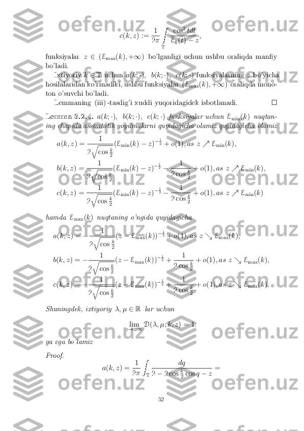 c
(k; z ) := 1 2
� Z
T cos
2
tdt E
k(
t) � z;
funksiyalar z2 (E
max (
k ); + 1 ) bo'lganligi uchun ushbu oraliqda man�y
bo'ladi. Ixtiyoriy k2 T uchun a(k ;�) ; b (k ;�) ; c (k ;�) funksiyalarning zbo'yicha
hosilalaridan ko'rinadiki, ushbu funksiyalar ( E
max (
k ); + 1 ) oraliqda mono-
ton o'suvchi bo'ladi. Lemmaning (iii) -tasdig'i xuddi yuqoridagidek isbotlanadi. Lemma 3.2.4.
a(k ;�) ; b (k ;�) ; c (k ;�) funksiyalar uchun E
min (
k ) nuqtan-
ing chapida assimtotik yoyilmalarni quyidagicha olamiz quyidagicha olamiz
a(k; z ) = 1 2
q cos
k 2
(
E
min (
k ) � z)�
1 2
+ o(1) ; as z %E
min (
k );
b (k; z ) = 1 2
q cos
k 2
(
E
min (
k ) � z)�
1 2
� 1 2 cos
k 2
+
o(1) ; as z %E
min (
k );
c (k; z ) = 1 2
q cos
k 2
(
E
min (
k ) � z)�
1 2
� 1 2 cos
k 2
+
o(1) ; as z %E
min (
k )
hamda E
max (
k ) nuqtaning o'ngida quyidagicha
a (k; z ) = � 1 2
q cos
k 2
(
z � E
max (
k )) �
1 2
+ o(1) ; as z &E
max (
k );
b (k; z ) = � 1 2
q cos
k 2
(
z � E
max (
k )) �
1 2
+ 1 2 cos
k 2
+
o(1) ; as z &E
max (
k );
c (k; z ) = � 1 2
q cos
k 2
(
z � E
max (
k )) �
1 2
+ 1 2 cos
k 2
+
o(1) ; as z &E
max (
k ):
Shuningdek, ixtiyoriy �; �2R lar uchun
lim
z !�1 D
(�; � ;k; z ) = 1 :
ga ega bo'lamiz
Proof. a(k; z ) = 1 2
� Z
T dq 2
� 2 cos k 2
cos
q� z=
52 