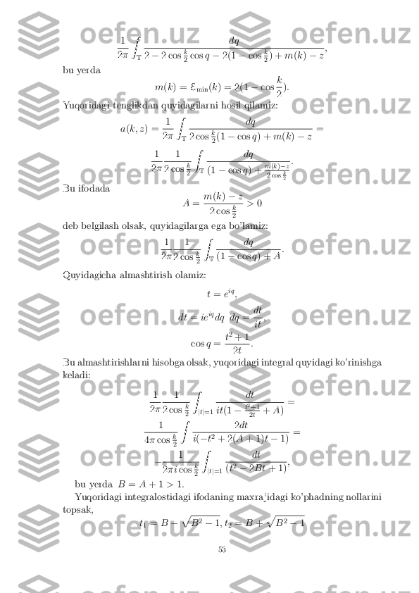 1
2
� Z
T dq 2
� 2 cos k 2
cos
q� 2(1 �cos k 2
) +
m(k ) � z;
bu yerda m(k ) = E
min (
k ) = 2(1 �cos k 2
)
:
Yuqoridagi tenglikdan quyidagilarni hosil qilamiz:
a(k; z ) = 1 2
� Z
T dq 2 cos
k 2
(1
�cos q) + m(k ) � z=
1 2
� 1 2 cos
k 2
Z
T dq (1
�cos q) + m
(k )� z 2 cos
k 2
:
Bu ifodada A= m
(k ) � z 2 cos
k 2
>
0
deb belgilash olsak, quyidagilarga ega bo'lamiz: 1 2
� 1 2 cos
k 2
Z
T dq (1
�cos q) + A:
Quyidagicha almashtirish olamiz: t= eiq
;
dt =ieiq
dq dq =dt it
;
cos q= t
2
+ 1 2
t :
Bu almashtirishlarni hisobga olsak, yuqoridagi integral quyidagi ko'rinishga
keladi:
1 2
� 1 2 cos
k 2
Z
jt j=1 dt it
(1 �t
2
+1 2
t +
A) =
1 4
� cos k 2
Z
2dt i
( � t2
+ 2( A+ 1) t� 1) =
� 1 2
�i cos k 2
Z
jt j=1 dt (
t2
� 2Bt + 1) ;
bu yerda B=A+ 1 >1:
Yuqoridagi integralostidagi ifodaning maxra jidagi ko'phadning nollarini
topsak,
t1 =
B�p B
2
� 1; t
2=
B+p B
2
� 1
53 