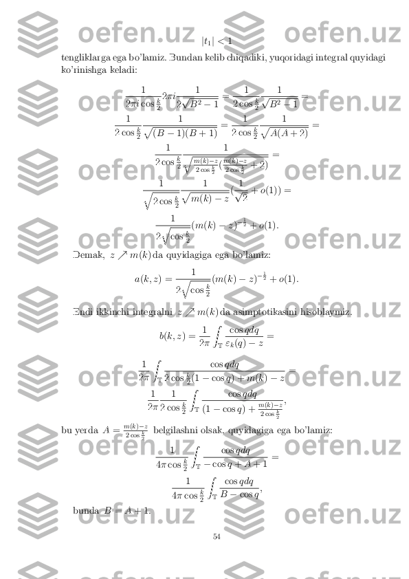 j
t
1 j
< 1
tengliklarga ega bo'lamiz. Bundan kelib chiqadiki, yuqoridagi integral quyidagi
ko'rinishga keladi:
1 2
�i cos k 2
2
�i 1 2
p B
2
� 1=
1 2 cos
k 2
1 p
B
2
� 1=
1 2 cos
k 2
1 p
(
B �1)( B+ 1) =
1 2 cos
k 2
1 p
A
(A + 2) =
1 2 cos
k 2
1 q
m
(k )� z 2 cos
k 2
(
m
(k )� z 2 cos
k 2
+ 2) =
1 q
2 cos
k 2
1 p
m
(k ) � z(
1 p
2
+
o(1)) =
1 2
q cos
k 2
(
m (k ) � z)�
1 2
+ o(1) :
Demak, z% m(k ) da quyidagiga ega bo'lamiz:
a (k; z ) = 1 2
q cos
k 2
(
m (k ) � z)�
1 2
+ o(1) :
Endi ikkinchi integralni z% m(k ) da asimptotikasini hisoblaymiz.
b (k; z ) = 1 2
� Z
T cos
qdq "
k(
q ) � z=
1 2
� Z
T cos
qdq 2 cos
k 2
(1
�cos q) + m(k ) � z=
1 2
� 1 2 cos
k 2
Z
T cos
qdq (1
�cos q) + m
(k )� z 2 cos
k 2
;
bu yerda A= m
(k )� z 2 cos
k 2
belgilashni olsak, quyidagiga ega bo'lamiz:
1 4
� cos k 2
Z
T cos
qdq �
cos q+ A+ 1 =
1 4
� cos k 2
Z
T cos
qdq B
�cos q;
bunda B=A+ 1 :
54 