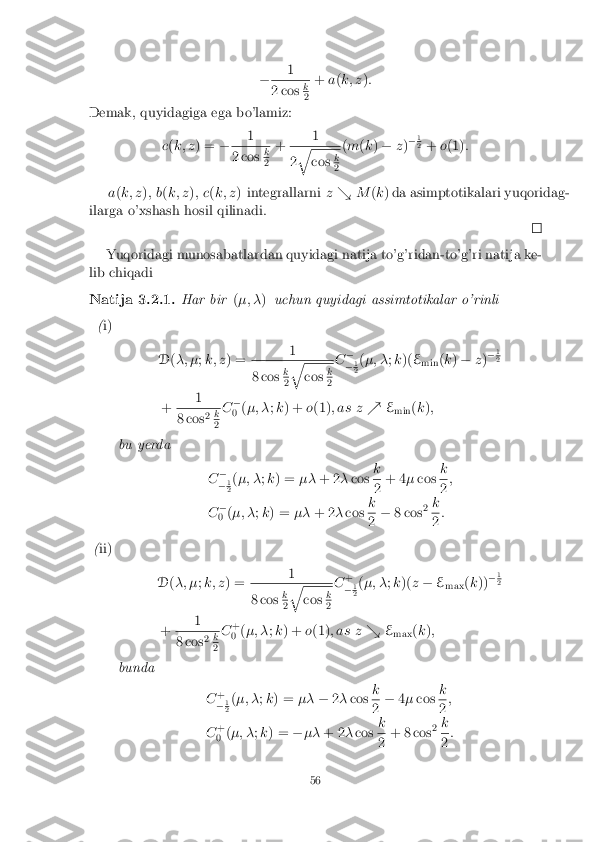 �
1 2 cos
k 2
+
a(k; z ):
Demak, quyidagiga ega bo'lamiz:
c(k; z ) = � 1 2 cos
k 2
+
1 2
q cos
k 2
(
m (k ) � z)�
1 2
+ o(1) :
a (k; z ); b (k; z ); c (k; z ) integrallarni z& M(k ) da asimptotikalari yuqoridag-
ilarga o'xshash hosil qilinadi. Yuqoridagi munosabatlardan quyidagi natija to'g'ridan-to'g'ri natija ke-
lib chiqadi
Natija 3.2.1. Har bir(�; � )uchun quyidagi assimtotikalar o'rinli
( i)
D(�; � ;k; z ) = 1 8 cos
k 2
q cos
k 2
C
�
� 1 2
(
�; � ;k )( E
min (
k ) � z)�
1 2
+ 1 8 cos
2
k 2
C
�
0 (
�; � ;k ) + o(1) ; as z %E
min (
k );
bu yerda C�
� 1 2
(
�; � ;k ) = ��+ 2 �cos k 2
+ 4
�cos k 2
;
C �
0 (
�; � ;k ) = ��+ 2 �cos k 2
�
8 cos 2
k 2
:
( ii)
D(�; � ;k; z ) = 1 8 cos
k 2
q cos
k 2
C
+
� 1 2
(
�; � ;k )( z� E
max (
k )) �
1 2
+ 1 8 cos
2
k 2
C
+
0 (
�; � ;k ) + o(1) ; as z &E
max (
k );
bunda C+
� 1 2
(
�; � ;k ) = ���2� cos k 2
�
4� cos k 2
;
C +
0 (
�; � ;k ) = ��� + 2 �cos k 2
+ 8 cos
2
k 2
:
56 