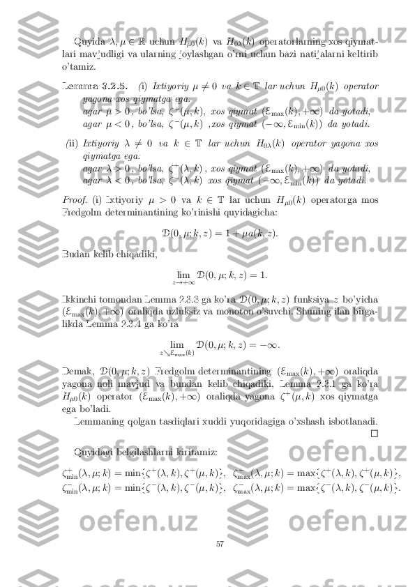 Quyida
�; �2R uchun H
�0(
k ) va H
0� (
k ) operatorlarning xos qiymat-
lari mavjudligi va ularning joylashgan o'rni uchun bazi natijalarni keltirib
o'tamiz.
Lemma 3.2.5. (i) Ixtiyoriy �6
= 0 vak2 T lar uchun H
�0(
k ) operator
yagona xos qiymatga ega:
agar � >0, bo'lsa, �+
(�; k ); xos qiymat (E
max (
k ); + 1 )da yotadi,
agar � <0, bo'lsa, ��
(�; k ),xos qiymat (�1 ;E
min (
k )) da yotadi.
( ii) Ixtiyoriy �6
= 0 vak2 T lar uchun H
0� (
k ) operator yagona xos
qiymatga ega:
agar � >0, bo'lsa, �+
(�; k ), xos qiymat (E
max (
k ); + 1 )da yotadi,
agar � <0, bo'lsa, ��
(�; k )xos qiymat (�1 ;E
min (
k )) da yotadi.
Proof. (i) Ixtiyoriy � >0 va k2 T lar uchun H
�0(
k ) operatorga mos
Fredgolm determinantining ko'rinishi quyidagicha:
D(0 ; � ;k; z ) = 1 + �a(k; z ):
Budan kelib chiqadiki, lim
z ! +1 D
(0 ; � ;k; z ) = 1 :
Ikkinchi tomondan Lemma 2.3.3 ga ko'ra D(0 ; � ;k; z ) funksiya zbo'yicha
( E
max (
k ); + 1 ) oraliqda uzluksiz va monoton o'suvchi. Shuning ilan birga-
likda Lemma 2.3.4 ga ko'ra
lim
z & E
max (
k ) D
(0 ; � ;k; z ) = �1 :
Demak, D(0 ; � ;k; z ) Fredgolm determinantining ( E
max (
k ); + 1 ) oraliqda
yagona noli mavjud va bundan kelib chiqadiki, Lemma 2.3.1 ga ko'ra
H �0(
k ) operator ( E
max (
k ); + 1 ) oraliqda yagona �+
(�; k ) xos qiymatga
ega bo'ladi. Lemmaning qolgan tasdiqlari xuddi yuqoridagiga o'xshash isbotlanadi. Quyidagi belgilashlarni kiritamiz:
� +
min (
�; � ;k ) = min f� +
(�; k ); � +
(�; k )g ; � +
max (
�; � ;k ) = max f� +
(�; k ); � +
(�; k )g ;
� �
min (
�; � ;k ) = min f� �
(�; k ); � �
(�; k )g ; � �
max (
�; � ;k ) = max f� �
(�; k ); � �
(�; k )g :
57 