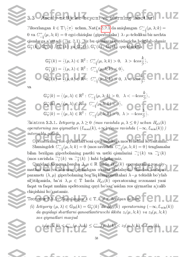 3.3 Asosiy natijalar bayoni va ularning isbotlari.
Fikserlangan k2 Tn f �g uchun, Natija 3.2.1 da aniqlangan C�
� 1 2
(
�; � ;k ) =
0 va C+
� 1 2
(
�; � ;k ) = 0 egri chiziqlar (giperbolalar) �-� -tekslikni bir nechta
qismlarga a jratadi (Fig. 3.1). Biz bu qismlarni quyidagicha belgilab olamiz
G +
2 (
k ); G +
1 (
k ) , G+
0 (
k ) va G�
2 (
k ); G �
1 (
k ) , G�
0 (
k ) quyidagicha
G +
2 (
k ) = f(�; � )2 R2
: C +
� 1 2
(
�; � ;k ) > 0; � > 4cos k 2
g
;
G +
1 (
k ) = f(�; � )2 R2
: C+
� 1 2
(
�; � ;k ) < 0g ;
G +
0 (
k ) = f(�; � )2 R2
: C+
� 1 2
(
�; � ;k ) > 0; � < 4cos k 2
g
va
G�
2 (
k ) = f(�; � )2 R2
: C �
� 1 2
(
�; � ;k ) > 0; � < �4cos k 2
g
;
G �
1 (
k ) = f(�; � )2 R2
: C�
� 1 2
(
�; � ;k ) < 0g ;
G �
0 (
k ) = f(�; � )2 R2
: C�
� 1 2
(
�; � ;k ) > 0; � > �4cos k 2
g
:
Eslatma 3.3.1. Ixtiyoriy�; ��0(mos ravishda �; ��0) uchun H
�� (
k )
operatorning xos qiymatlari (E
max (
k ); + 1 )(mos ravishda (�1 ;E
min (
k )) )
intervalda yotadi.
Operatorning xos qiymatlari soni quyi indeksga mos kelishini ko'rsatamiz.
Shuningdek C�
� 1 2
(
�; � ;k ) = 0 (mos ravishda C+
� 1 2
(
�; � ;k ) = 0 ) tenglamalar
bilan berilgan giperbolaning pastki va ustki qismlarini � �
1 (
k ) va � �
2 (
k )
(mos ravishda � +
1 (
k ) va � +
2 (
k ) ) kabi belgilaymiz.
Quyidagi teorema barcha �; �2R larda H
�� (
k ) operatorning xos qiy-
matlari soni va ularning joylashgan o'rnini ifodalaydi. Bundan tashqari
parametr ( �; �) giperbolaning bog'liq komponentalari �� � tekislik bo'ylab
siljitilganida, ba'zi �; �2T larda H
�� (
k ) operatorning rezonansi yani
faqat va faqat muhim spektorning quyi bo'sag'asidan xos qiymatlar a jralib
chiqishini ko'rsatamiz.
Teorema 3.3.1. Tayinlangank2 T; k 6
= � berilgan bo'lsin.
( i) Ixtiyoriy (�; � )2 G
20(
k ) = G�
2 (
k ) da H
�� (
k ) operatorning (�1 ;E
min (
k ))
da quyidagi shartlarni qanoatlantiruvchi ikkita z
1(
�; � ;k ) va z
2(
�; � ;k )
xos qiymatlari mavjud
z1(
�; � ;k ) < � �
min (
�; � ;k ) � ��
max (
�; � ;k ) < z
2(
�; � ;k ) < E
min (
k ):
58 